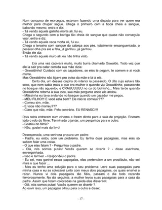 Num concurso de morcegos, estavam fazendo uma disputa para ver quem era
melhor para chupar sague. Chega o primeiro com a boca cheia e sangue,
babando mesmo, entra e diz:
- Tá vendo aquela galinha morta ali, fui eu.
Chega o segundo com a barriga tão cheia de sangue que quase não conseguia
voar, entra e diz:
- Tá vendo aquela vaca morta ali, fui eu.
Chega o terceiro com sangue da cabeça aos pés, totalmente ensanguentado, o
pessoal olha pra ele e fala, já ganhou, já ganhou.
Então ele diz:
- Tá vendo aquele muro ali, eu não tinha visto.

        Era uma vez capivara muito, muito burra chamada Oswaldo. Todo vez que
ele ia sair pra catar comida sua mãe dizia:
- Oswaldinho! Cuidado com os caçadores, se eles te pegam, te comem e ai você
morre.
Mas Oswaldinho não ligava pro aviso da mãe e lá ia ele.
        Certo dia, um desses caipira do interior ia passando. O dito cujo estava tão
seco, que nem sabia mais o que era mulher e quando viu Oswaldinho, passeando
no bosque não aguentou e CRAUUUUUU no cu do bichinho... Mais tarde quando
Oswaldinho retorna à sua toca, sua mãe pergunta onde ele andou.
- Mãezinha eu tava andando no bosque quando um caçador me pegou.
- MEU FILHO!!! E você esta bem? Ele não te comeu????
- Comeu sim, mãe.
- E voce não morreu???
- Claro que não, mãe. Pelo contrário. EU RENASCI!!!

Dois ratos entraram num cinema e foram direto para a sala de projeção. Roeram
todo o rolo do filme. Terminado o jantar, um perguntou para o outro:
- Gostou do filme?
- Não, gostei mais do livro!

Desesperada, uma senhora procura um padre:
- Padre, eu estou com um problema. Eu tenho duas papagaias, mas elas só
sabem falar uma coisa.
- O que elas falam ? - Perguntou o padre.
- Olá, nós somos putas! Vocês querem se divertir ? - disse asenhora,
envergonhada.
- Isso é terrível. - Respondeu o padre.
- Eu sei, mas ganhei essas papagaias, elas pertenciam a um prostíbulo, não sei
mais o que fazer ...
- Mas eu tenho uma solução para o seu problema: Leve suas papagaias para
minha casa e eu as colocarei junto com meus dois papagaios, os quais ensinei a
rezar. Nunca vi dois papagaios tão fiéis, passam o dia todo rezando
fervorosamente. No dia seguinte, a mulher levou suas papagaias para a casa do
padre. Assim que foram colocadas na gaiola elas disseram:
- Olá, nós somos putas! Vocês querem se divertir ?
Ao ouvir isso, um papagaio olhou para o outro e disse:


                                       - 17 -
 