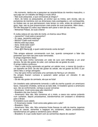 - No momento, dedico-me a pesquisar as características do membro masculino, o
que julgo ser um trabalho de fôlego e muito difícil.
- Nas suas pesquisas, a que conclusoes já chegou?
- Bom, de todos os pesquisados, já concluí que os Indios, sem dúvida, são os
portadores de membros com as dimensoes mais avantajadas e, em contrapartida,
os Arabes sao os que permanecem mais tempo no coito, antes de entrarem em
gozo; logo, sao os que proporcionam mais prazer às suas parceiras. Além disso...
Oh! Me desculpe! Eu estou aqui falando sem parar e nem sei seu nome...
- Mohamed Pataxó, às suas ordens!

O Judeu estava em seu leito de morte, aí chamou seus filhos:
- Jacosinho? Você está aí jacosinho?
- Si, papa, Jacosinho está aqui!
- Mocha? Cadê você mocha?
- Mocha está aqui papa.
- Sara, Onde está você?
- Papa, Sara tá aqui!
- Seus @%?&amp;@, e quem está tomando conta da loja?

Três amigos estavam conversando num bar, quando começaram a falar dos
presentes que iriam dar para suas namoradas.
O amigo engenheiro disse:
- Vou dar para minha namorada um colar de ouro com brilhantes e um anel
derubis. Se ela não gostar do colar, com certeza ela vai gostar do anel.
O amigo médico continuou:
- Hoje a noite minha namorada vai ganhar um celular novo, o menor do mundo e
um aparelho de DVD. Se ela não gostar do celular, ela vai gostar do DVD. E por
último falou o amigo advogado:
- Vou dar para minha namorada uma camiseta da Hering e um vibrador.
Os amigos ficaram curiosos e quiseram saber porque um vibrador. E ele
respondeu:
- Se ela não gostar da camiseta, ela que se foda!

Um brasileiro esta calmamente tomando o café da manha quando um americano
típico, mascando chicletes, senta-se ao lado dele. O brasileiro ignora o americano
que, não se conformando, começa a puxar conversa:
- Americano: Você come esse pão inteirinho?
- Brasileiro (de mau humor): Claro.
- Americano: Nós não. Nós comemos só o miolo, a casca nos vamos juntando
num container, depois processamos, transformamos em croissant e vendemos
para o Brasil.
O brasileiro ouve calado.
- O Americano insiste: Você come esta geleia com o pão?
- Brasileiro: Claro.
- Americano: Nós, não. Nós comemos frutas frescas no café da manha, jogamos
todas as cascas, sementes e bagaços em containers, depois processamos,
transformamos em geleia e vendemos para o Brasil.
- Brasileiro: E o que vocês fazem com as camisinhas depois de usadas?


                                     - 143 -
 