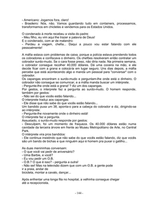 - Americano: Jogamos fora, claro!
- Brasileiro: Nós, não. Vamos guardando tudo em containers, processamos,
transformamos em chicletes e vendemos para os Estados Unidos.

O condenado à morte recebeu a visita do padre:
- Meu filho, eu vim aqui lhe trazer a palavra de Deus!
E o condenado, com ar de malandro:
- Perdeu a viagem, chefia... Daqui a pouco vou estar falando com ele
pessoalmente!

A máfia estava com problemas de caixa, porque a polícia estava prendendo todos
os cobradores e confiscava o dinheiro. Os chefões resolveram então contratar um
cobrador surdo-mudo. Se o cara fosse preso, não diria nada. Na primeira semana,
o cobrador consegue recolher 40.000 dólares. Dá uma coceira na mão, e ele
decide ficar com a grana e colocá-la em lugar seguro. Uns dias depois, a máfia
percebe que está acontecendo algo e manda um pessoal para "conversar" com o
cobrador.
Os capangas encontram o surdo-mudo e perguntam-lhe onde está o dinheiro. O
cobrador não consegue se comunicar, e a máfia manda buscar um intérprete.
- Pergunte-lhe onde está a grana! ? diz um dos capangas.
Por gestos, o interprete faz a pergunta ao surdo-mudo. O homem responde,
também por gestos:
- Não sei do que vocês estão falando...
O interprete traduz aos capangas:
- Ele disse que não sabe do que vocês estão falando...
Um bandido puxa um 38, aponta-o para a cabeça do cobrador e diz, dirigindo-se
ao intérprete:
- Pergunte-lhe novamente onde o dinheiro está!
O interprete faz a pergunta.
Assustado, o surdo-mudo responde por gestos:
- Desculpem, foi um momento de fraqueza. Os 40.000 dólares estão numa
cavidade da terceira árvore em frente ao Museu Metropolitano de Arte, no Central
Park.
O intérprete vira pros bandidos:
- Ele continua insistindo que não sabe do que vocês estão falando, diz que vocês
são um bando de bichas e que ninguém aqui é homem pra puxar o gatilho...

As duas menininhas conversam:
- O que você vai pedir de aniversário?
- Uma Barbie, e você?
- Eu vou pedir um O.B.
- O.B.? O que é isso? - pergunta a outra!
- Não sei! Mas na televisão dizem que com um O.B. a gente pode
ir a praia, andar de
bicicleta, montar a cavalo, dançar...

Após enfrentar uma longa fila no hospital, a velhinha consegue chegar
até a recepcionista.


                                     - 144 -
 
