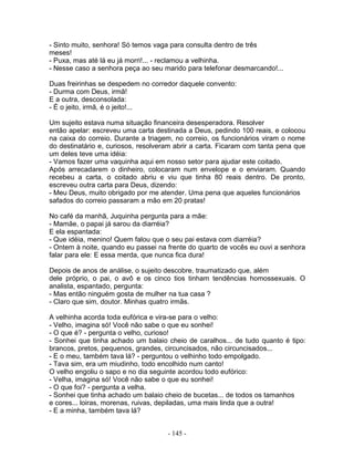- Sinto muito, senhora! Só temos vaga para consulta dentro de três
meses!
- Puxa, mas até lá eu já morri!... - reclamou a velhinha.
- Nesse caso a senhora peça ao seu marido para telefonar desmarcando!...

Duas freirinhas se despedem no corredor daquele convento:
- Durma com Deus, irmã!
E a outra, desconsolada:
- É o jeito, irmã, é o jeito!...

Um sujeito estava numa situação financeira desesperadora. Resolver
então apelar: escreveu uma carta destinada a Deus, pedindo 100 reais, e colocou
na caixa do correio. Durante a triagem, no correio, os funcionários viram o nome
do destinatário e, curiosos, resolveram abrir a carta. Ficaram com tanta pena que
um deles teve uma idéia:
- Vamos fazer uma vaquinha aqui em nosso setor para ajudar este coitado.
Após arrecadarem o dinheiro, colocaram num envelope e o enviaram. Quando
recebeu a carta, o coitado abriu e viu que tinha 80 reais dentro. De pronto,
escreveu outra carta para Deus, dizendo:
- Meu Deus, muito obrigado por me atender. Uma pena que aqueles funcionários
safados do correio passaram a mão em 20 pratas!

No café da manhã, Juquinha pergunta para a mãe:
- Mamãe, o papai já sarou da diarréia?
E ela espantada:
- Que idéia, menino! Quem falou que o seu pai estava com diarréia?
- Ontem à noite, quando eu passei na frente do quarto de vocês eu ouvi a senhora
falar para ele: E essa merda, que nunca fica dura!

Depois de anos de análise, o sujeito descobre, traumatizado que, além
dele próprio, o pai, o avô e os cinco tios tinham tendências homossexuais. O
analista, espantado, pergunta:
- Mas então ninguém gosta de mulher na tua casa ?
- Claro que sim, doutor. Minhas quatro irmãs.

A velhinha acorda toda eufórica e vira-se para o velho:
- Velho, imagina só! Você não sabe o que eu sonhei!
- O que é? - pergunta o velho, curioso!
- Sonhei que tinha achado um balaio cheio de caralhos... de tudo quanto é tipo:
brancos, pretos, pequenos, grandes, circuncisados, não circuncisados...
- E o meu, também tava lá? - perguntou o velhinho todo empolgado.
- Tava sim, era um miudinho, todo encolhido num canto!
O velho engoliu o sapo e no dia seguinte acordou todo eufórico:
- Velha, imagina só! Você não sabe o que eu sonhei!
- O que foi? - pergunta a velha.
- Sonhei que tinha achado um balaio cheio de bucetas... de todos os tamanhos
e cores... loiras, morenas, ruivas, depiladas, uma mais linda que a outra!
- E a minha, também tava lá?


                                     - 145 -
 