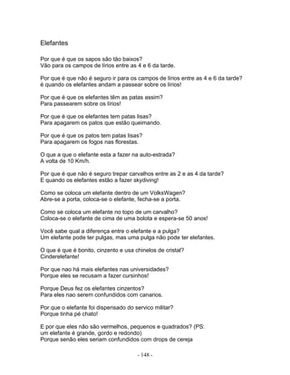Elefantes

Por que é que os sapos são tão baixos?
Vão para os campos de lírios entre as 4 e 6 da tarde.

Por que é que não é seguro ir para os campos de lírios entre as 4 e 6 da tarde?
é quando os elefantes andam a passear sobre os lírios!

Por que é que os elefantes têm as patas assim?
Para passearem sobre os lírios!

Por que é que os elefantes tem patas lisas?
Para apagarem os patos que estão queimando.

Por que é que os patos tem patas lisas?
Para apagarem os fogos nas florestas.

O que a que o elefante esta a fazer na auto-estrada?
A volta de 10 Km/h.

Por que é que não é seguro trepar carvalhos entre as 2 e as 4 da tarde?
E quando os elefantes estão a fazer skydiving!

Como se coloca um elefante dentro de um VolksWagen?
Abre-se a porta, coloca-se o elefante, fecha-se a porta.

Como se coloca um elefante no topo de um carvalho?
Coloca-se o elefante de cima de uma bolota e espera-se 50 anos!

Você sabe qual a diferença entre o elefante e a pulga?
Um elefante pode ter pulgas, mas uma pulga não pode ter elefantes.

O que é que é bonito, cinzento e usa chinelos de cristal?
Cinderelefante!

Por que nao há mais elefantes nas universidades?
Porque eles se recusam a fazer cursinhos!

Porque Deus fez os elefantes cinzentos?
Para eles nao serem confundidos com canarios.

Por que o elefante foi dispensado do servico militar?
Porque tinha pé chato!

E por que eles não são vermelhos, pequenos e quadrados? (PS:
um elefante é grande, gordo e redondo)
Porque senão eles seriam confundidos com drops de cereja

                                      - 148 -
 