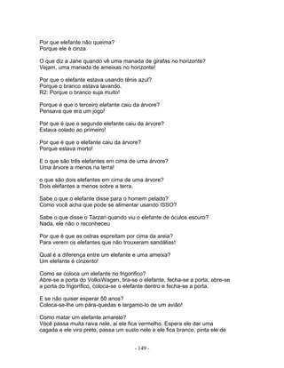 Por que elefante não queima?
Porque ele é cinza

O que diz a Jane quando vê uma manada de girafas no horizonte?
Vejam, uma manada de ameixas no horizonte!

Por que o elefante estava usando tênis azul?
Porque o branco estava lavando.
R2: Porque o branco suja muito!

Porque é que o terceiro elefante caiu da árvore?
Pensava que era um jogo!

Por que é que o segundo elefante caiu da árvore?
Estava colado ao primeiro!

Por que é que o elefante caiu da árvore?
Porque estava morto!

E o que são três elefantes em cima de uma árvore?
Uma árvore a menos na terra!

o que são dois elefantes em cima de uma árvore?
Dois elefantes a menos sobre a terra.

Sabe o que o elefante disse para o homem pelado?
Como você acha que pode se alimentar usando ISSO?

Sabe o que disse o Tarzan quando viu o elefante de óculos escuro?
Nada, ele não o reconheceu

Por que é que as ostras espreitam por cima da areia?
Para verem os elefantes que não trouxeram sandálias!

Qual é a diferença entre um elefante e uma ameixa?
Um elefante é cinzento!

Como se coloca um elefante no frigorifico?
Abre-se a porta do VolksWagen, tira-se o elefante, fecha-se a porta, abre-se
a porta do frigorífico, coloca-se o elefante dentro e fecha-se a porta.

E se não quiser esperar 50 anos?
Coloca-se-lhe um pára-quedas e largamo-lo de um avião!

Como matar um elefante amarelo?
Você passa muita raiva nele, ai ele fica vermelho. Espera ele dar uma
cagada e ele vira preto, passa um susto nele e ele fica branco, pinta ele de


                                      - 149 -
 