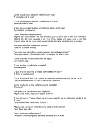 Como se sabe que esta um elefante num pub?
A bicicleta está lá fora!

O que se consegue levando um elefante a cidade?
Estacionamento livre!

O que se consegue levando um elefante para o emprego?
Privacidade no elevador.

Como matar um elefante verde?
Espera ele amadurecer, ele fica amarelo, passa raiva nele e ele fica vermelho,
espera ele dar ume cagada e ele vira preto, passa um susto nele e ele fica
branco, pinta ele de roxo, pega a espingarda de matar elefante roxo e o mata...

Por que o elefante usa óculos marrom?
Para ver MArrOm menos

Por que é que os elefantes usam sapatos com solas amarelas?
Para que não se note quando estão numa tijela de leite-creme.

Como é que se tira dois elefantes da água?
Um de cada vez.

O que se dá a um elefante enjoado?
Muito espaço!

O que é que é cinzento e coloca as florestas em fogo?
O fumo e os elefantes!

O que é mais difícil do que colocar um elefante no banco de trás de um carro?
Colocar dois elefantes no banco de trás de um carro!

Como se chama a dois elefantes numa bicicleta?
Otimismo!

Por que é que os elefantes são rugosos?
Alguma vez tentou-se passar algum a ferro?

O que foi que o Tarzan disse para a Jane quando viu os elefantes vindo lá da
floresta?
Olha os elefantes vindo lá da floresta !

Alguma vez se viu um elefante numa tijela de leite-creme?
Não! Claro que não.

Como matar um elefante roxo?
- Pega-se uma espingarda de matar elefante roxo e mata.


                                     - 151 -
 