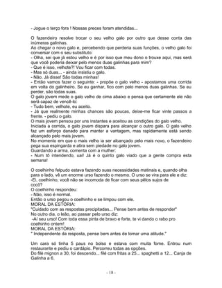 - Jogue o terço fora ! Nossas preces foram atendidas...

O fazendeiro resolve trocar o seu velho galo por outro que desse conta das
inúmeras galinhas.
Ao chegar o novo galo e, percebendo que perderia suas funções, o velho galo foi
conversar com o seu substituto:
- Olha, sei que já estou velho e é por isso que meu dono o trouxe aqui, mas será
que você poderia deixar pelo menos duas galinhas para mim?
- Que é isso, velhote?! Vou ficar com todas.
- Mas só duas... - ainda insistiu o galo.
- Não. Já disse! São todas minhas!
- Então vamos fazer o seguinte: - propõe o galo velho - apostamos uma corrida
em volta do galinheiro. Se eu ganhar, fico com pelo menos duas galinhas. Se eu
perder, são todas suas.
O galo jovem mede o galo velho de cima abaixo e pensa que certamente ele não
será capaz de vencê-lo:
- Tudo bem, velhote, eu aceito.
- Já que realmente minhas chances são poucas, deixe-me ficar vinte passos a
frente. - pediu o galo.
O mais jovem pensou por uns instantes e aceitou as condições do galo velho.
Iniciada a corrida, o galo jovem dispara para alcançar o outro galo. O galo velho
faz um esforço danado para manter a vantagem, mas rapidamente está sendo
alcançado pelo mais jovem.
No momento em que o mais velho ia ser alcançado pelo mais novo, o fazendeiro
pega sua espingarda e atira sem piedade no galo jovem.
Guardando a arma, comenta com a mulher:
- Num tô intendendo, uai! Já é o quinto galo viado que a gente compra esta
semana!

O coelhinho felpudo estava fazendo suas necessidades matinais e, quando olha
para o lado, vê um enorme urso fazendo o mesmo. O urso se vira para ele e diz:
-Ei, coelhinho, você não se incomoda de ficar com seus pêlos sujos de
cocô?
O coelhinho respondeu:
- Não, isso é normal.
Então o urso pegou o coelhinho e se limpou com ele.
MORAL DA ESTÓRIA:
"Cuidado com as respostas precipitadas... Pense bem antes de responder"
No outro dia, o leão, ao passar pelo urso diz:
 -Aí seu urso! Com toda essa pinta de bravo e forte, te vi dando o rabo pro
coelhinho ontem!
MORAL DA ESTÓRIA:
" Independente da resposta, pense bem antes de tomar uma atitude."

Um cara só tinha 5 paus no bolso e estava com muita fome. Entrou num
restaurante e pediu o cardápio. Percorreu todas as opções.
Do filé mignon a 30, foi descendo... filé com fritas a 25... spaghetti a 12... Canja de
Galinha a 6.


                                        - 18 -
 