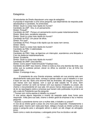 Estagiários

04 estudantes de Direito disputavam uma vaga de estagiário:
A proposta é responder a uma única pergunta, que dependendo da resposta pode
desclassificar o candidato. As entrevistas:
Diretor: Qual é a coisa mais rápida do mundo?
Candidato da USP : Ora, é um pensamento.
Diretor: Porquê?
Candidato da USP : Porque um pensamento ocorre quase instantaneamente.
Diretor: Muito bem, excelente resposta...
Diretor: Qual é a coisa mais rápida do mundo?
Candidato da PUC: Um piscar de olhos.
Diretor: Por quê?
Candidato da PUC: Porque é tão rápido que às vezes nem vemos.
Diretor: Ótimo.
Diretor: Qual é a coisa mais rápida do mundo?
Candidato da FMU: A eletricidade.
Diretor: Por quê?
Candidato da FMU: Veja, ao ligarmos um interruptor, acendemos uma lâmpada a
5 km de distância instantaneamente.
Diretor: Excelente.
Diretor: Qual é a coisa mais rápida do mundo?
Candidato da UNIP: Uma diarréia...
Diretor: Como assim? Está brincando? Explique isso...
Candidato da UNIP: Isso mesmo. Ontem à noite eu tive uma diarréia tão forte, que
antes que eu pudesse pensar, piscar os olhos ou acender a luz, já tinha me
cagado todo...
Diretor: O emprego é seu...

        O presidente de uma Grande empresa, sentado em sua enorme sala sem
absolutamente nada para fazer, começa a pensar sobre o que é trabalho e o que
é lazer em seu dia. Após uma enorme lista de diversões, ele chegou na hora em
que transa com sua esposa, com a qual já está casado há 15 anos. Sem
conseguir concluir ao certo se transar com sua esposa é trabalho ou prazer, ele
chama o vice-presidente em sua sala. Um pouco menos desocupado, o vice para
de ler as reportagens sobre a empresa que haviam sido publicadas no jornal e vai
até a sala do Presidente que lhe pergunta:
* Transar com minha esposa é trabalho ou prazer?
O vice pensa alguns segundos e incerto da resposta pede duas horas para
responder. Volta para sua sala, chama o diretor geral da empresa e faz a mesma
pergunta:
* Quando o presidente dorme com a mulher dele, é trabalho ou prazer?
O vice dá ao diretor geral o prazo de uma hora para responder. Imediatamente o
diretor geral, mesmo sem nada para fazer, delega a função ao diretor jurídico que
passa a pergunta para o advogado sênior e assim vai até chegar ao advogado
júnior.
Assim como o resto da empresa, o advogado júnior fica na dúvida e vai até

                                     - 154 -
 