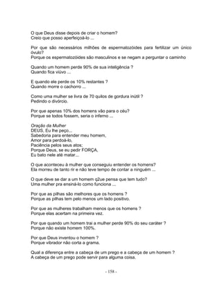 O que Deus disse depois de criar o homem?
Creio que posso aperfeiçoá-lo ...

Por que são necessários milhões de espermatozóides para fertilizar um único
óvulo?
Porque os espermatozóides são masculinos e se negam a perguntar o caminho

Quando um homem perde 90% de sua inteligência ?
Quando fica viúvo ...

E quando ele perde os 10% restantes ?
Quando morre o cachorro ...

Como uma mulher se livra de 70 quilos de gordura inútil ?
Pedindo o divórcio.

Por que apenas 10% dos homens vão para o céu?
Porque se todos fossem, seria o inferno ...

Oração da Mulher
DEUS, Eu lhe peço...
Sabedoria para entender meu homem,
Amor para perdoá-lo,
Paciência pelos seus atos;
Porque Deus, se eu pedir FORÇA,
Eu bato nele até matar...

O que aconteceu à mulher que conseguiu entender os homens?
Ela morreu de tanto rir e não teve tempo de contar a ninguém ...

O que deve se dar a um homem q2ue pensa que tem tudo?
Uma mulher pra ensiná-lo como funciona ...

Por que as pilhas são melhores que os homens ?
Porque as pilhas tem pelo menos um lado positivo.

Por que as mulheres trabalham menos que os homens ?
Porque elas acertam na primeira vez.

Por que quando um homem trai a mulher perde 90% do seu caráter ?
Porque não existe homem 100%.

Por que Deus inventou o homem ?
Porque vibrador não corta a grama.

Qual a diferença entre a cabeça de um prego e a cabeça de um homem ?
A cabeça de um prego pode servir para alguma coisa.


                                      - 158 -
 