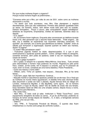 Por que muitas mulheres fingem o orgasmo?
Porque muitos homens fingem as preliminares ...

"Conversa entre pai e filho, por volta do ano de 2031, sobre como as mulheres
dominaram o mundo.
- Foi assim que tudo aconteceu, meu filho. Elas planejaram o negócio
discretamente, para que não notássemos. Primeiro elas pediram igualdade entre
os sexos. Os homens, bobos, nem deram muita bola para isso na ocasião.
Parecia brincadeira... Pouco a pouco, elas conquistaram cargos estratégicos:
Diretoras de Orçamento, Empresárias, Chefes de Gabinete, Gerentes disso ou
daquilo.
- E aí, papai?
- Ah, os homens foram ingênuos. Enquanto elas conversavam ao telefone durante
horas a fio, eles pensavam que o assunto fosse telenovela... Triste engano... De
fato, era a rebelião se expandindo nos inocentes intervalos comerciais. "Oi
querida!", por exemplo, era a senha que identificava as líderes. "Celulite", eram as
células que formavam a organização. Quando queriam se referir aos maridos,
diziam "O regime".
- E vocês? Não perceberam nada?
- Ficávamos jogando futebol no clube, despreocupados. E o que é pior:
continuávamos a ajudá-las quando pediam... Como: carregar malas no aeroporto,
consertar torneiras, abrir potes de azeitona, ceder à vez em naufrágios. Essas
coisas de homem.
- Aí, veio o golpe mundial?!?
- Sim o golpe. O estopim foi o episódio Hillary-Mônica. Uma farsa... Tudo armado
para desmoralizar o homem mais poderoso do mundo. Pegaram-no pelo ponto
fraco, coitado. Já lhe contei, né? A esposa e a amante, que na TV posavam de
rivais, eram no fundo, cúmplices de uma trama diabólica. Pobre Presidente...
- Como era mesmo o nome dele?
- William, acho. Tinha um apelido, mas esqueci... Desculpe, filho, já faz tanto
tempo...
- Tudo bem, papai. Não tem importância. Continue...
- Naquela manhã a Casa Branca apareceu pintada de cor-de-rosa. Era o final que
as mulheres do mundo inteiro aguardavam. A rebelião tinha sido vitoriosa! Então
elas assumiram o poder em todo o planeta. Aquela famosa tôrre do relógio em
Londres, chamava-se Big-Ben, e não Big-Betty, como agora... Só os homens
disputavam a Copa do Mundo, sabia? Dia de desfile de moda não era feriado.
Essa Secretária Geral da ONU era uma simples cantora. Depois trocou o nome,
de Madonna para Mandona...
- Pai, conta mais...
- Bem filho... O resto você já sabe. Instituíram o "Robô Troca-Pneu", como
equipamento obrigatório de todos os carros... A Lei do Já-Prá-Casa, proibindo os
homens de tomar cerveja depois do trabalho... E, é claro, a famigerada semana
da TPM, uma vez por mês...
- TPM???
- Sim, TPM... A Temporada Provável de Mísseis... É quando elas ficam
irritadíssimas e o mundo corre perigo de confronto nuclear...


                                      - 159 -
 