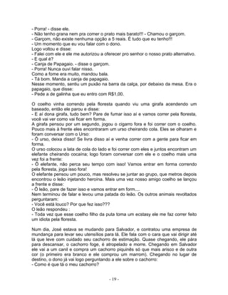 - Porra! - disse ele.
- Não tenho grana nem pra comer o prato mais barato!!! - Chamou o garçom.
- Garçom, não existe nenhuma opção a 5 reais. É tudo que eu tenho!!!
- Um momento que eu vou falar com o dono.
Logo voltou e disse:
- Falei com ele e ele me autorizou a oferecer pro senhor o nosso prato alternativo.
- E qual é?
- Canja de Papagaio. - disse o garçom.
- Porra! Nunca ouvi falar nisso.
Como a fome era muito, mandou bala.
- Tá bom. Manda a canja de papagaio.
Nesse momento, sentiu um puxão na barra da calça, por debaixo da mesa. Era o
papagaio, que disse:
- Pede a de galinha que eu entro com R$1,00.

O coelho vinha correndo pela floresta quando viu uma girafa acendendo um
baseado, então ele parou e disse:
- E aí dona girafa, tudo bem? Pare de fumar isso aí e vamos correr pela floresta,
você vai ver como vai ficar em forma.
A girafa pensou por um segundo, jogou o cigarro fora e foi correr com o coelho.
Pouco mais à frente eles encontraram um urso cheirando cola. Eles se olharam e
foram conversar com o Urso:
- Ô urso, deixa disso! Se livra disso aí e venha correr com a gente para ficar em
forma.
O urso colocou a lata de cola do lado e foi correr com eles e juntos encontram um
elefante cheirando cocaína; logo foram conversar com ele e o coelho mais uma
vez foi a frente:
- Ô elefante, não perca seu tempo com isso! Vamos entrar em forma correndo
pela floresta, joga isso fora!
O elefante pensou um pouco, mas resolveu se juntar ao grupo, que metros depois
encontrou o leão injetando heroína. Mais uma vez nosso amigo coelho se lançou
a frente e disse:
- Ô leão, pare de fazer isso e vamos entrar em form....
Nem terminou de falar e levou uma patada do leão. Os outros animais revoltados
perguntaram:
- Você está louco? Por que fez isso???
O leão respondeu :
- Toda vez que esse coelho filho da puta toma um ecstasy ele me faz correr feito
um idiota pela floresta.

Num dia, José estava se mudando para Salvador, e contratou uma empresa de
mundança para levar seu utensílios para lá. Ele fala com o cara que vai dirigir até
lá que leve com cuidado seu cachorro de estimação. Quase chegando, ele pára
para descansar, o cachorro foge, é atropelado e morre. Chegando em Salvador
ele vai a um canil e compra um cachorro piquinês só que mais arisco e de outra
cor (o primeiro era branco e ele comprou um marrom). Chegando no lugar de
destino, o dono já vai logo perguntando a ele sobre o cachorro:
- Como é que tá o meu cachorro?


                                       - 19 -
 