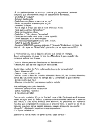 - É um ossinho que tem na ponta da coluna e que, segundo os cientistas,
comprova que o homem tinha rabo e é descendente do macaco.
- Onde fica a vesícula?
- Debaixo da clavícula.
- Onde ficam os glúteos e para que servem?
- Ficam na garganta e servem para engolir.
- Onde fica o baço?
- Não é baço. É braço. São dois e ficam antes das mãos.
- Para que servem as fibras óticas?
- Para movimentar os olhos.
- Onde fica o Triângulo das Bermudas?
- Qualquer costureira sabe: entre o cós e o gavião.
- Quem descobriu a Lei da Gravidade?
- Um médico ginecologista francês, o Dr. Jeckyll.
- Putz!!! E quem foi Sócrates?
- Sócrates? U DOTÔ? Jogou na seleção...! Tá vendo? Eu também conheço de
futebol... não é por ser FRAMENGO que tenho que ser inguinorante???!!!


O Fluminense caiu para a Segunda Divisão e já pensa em reforços.
Quem se interessou em jogar no time foi o Maradona: é que o jogador não
consegue se livrar das drogas.

Qual é a diferença entre o Fluminense e a Tela Quente?
R: Nenhuma, pois os dois só passam na segunda.

Jardel foi ao médico do Porto reclamando de uma dor generalizada!
- Como é isso Jardel?
- Doutor, o meu corpo todo dói.
Onde eu ponho o dedo dói. Se boto o dedo no *&amp;%$, dói. Se boto o dedo na
perna, dói. Se ponho o dedo na barriga, dói. O senhor sabe o que eu tenho?
- Deixa eu ver a sua mão!
- Mas que coisa Jardel, você apenas quebrou o dedo!

Joãozinho perguntou para Pedrinho:
- Pedrinho, para qual time você torce?
- Bahia, respondeu Pedrinho.
- E na primeira divisão?

Campeonato brasileiro; 1ºjogo da final 4x2 para o São Paulo contra o Palmeiras.
Nessa situação junto ao técnico o presidente do Palmeiras foram ver o treino do
São Paulo; o São Paulo treinava com bonecos. O presidente do Palmeiras
mandou que comprassem bonecos para o próximo treino. E assim foi, ao fim do
treino os jogadores com a cabeça abaixada, passa o presidente e pergunta:
-O que foi? - Os jogadores palmeirenses responderam:
-2 a 0 para os bonecos.

Sabia que o Tele Santana vai para o Bahia? Sabe por que?


                                         - 164 -
 