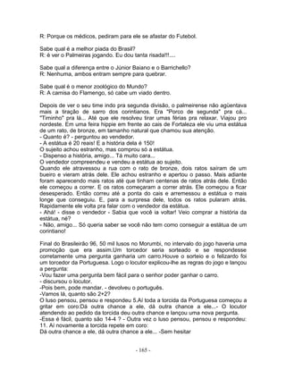 R: Porque os médicos, pediram para ele se afastar do Futebol.

Sabe qual é a melhor piada do Brasil?
R: é ver o Palmeiras jogando. Eu dou tanta risada!!!....

Sabe qual a diferença entre o Júnior Baiano e o Barrichello?
R: Nenhuma, ambos entram sempre para quebrar.

Sabe qual é o menor zoológico do Mundo?
R: A camisa do Flamengo, só cabe um viado dentro.

Depois de ver o seu time indo pra segunda divisão, o palmeirense não agüentava
mais a tiração de sarro dos corintianos. Era "Porco de segunda" pra cá...
"Timinho" pra lá... Até que ele resolveu tirar umas férias pra relaxar. Viajou pro
nordeste. Em uma feira hippie em frente ao cais de Fortaleza ele viu uma estátua
de um rato, de bronze, em tamanho natural que chamou sua atenção.
- Quanto é? - perguntou ao vendedor.
- A estátua é 20 reais! E a história dela é 150!
O sujeito achou estranho, mas comprou só a estátua.
- Dispenso a história, amigo... Tá muito cara...
O vendedor compreendeu e vendeu a estátua ao sujeito.
Quando ele atravessou a rua com o rato de bronze, dois ratos saíram de um
bueiro e vieram atrás dele. Ele achou estranho e apertou o passo. Mais adiante
foram aparecendo mais ratos até que tinham centenas de ratos atrás dele. Então
ele começou a correr. E os ratos começaram a correr atrás. Ele começou a ficar
desesperado. Então correu até a ponta do cais e arremessou a estátua o mais
longe que conseguiu. E, para a surpresa dele, todos os ratos pularam atrás.
Rapidamente ele volta pra falar com o vendedor da estátua.
- Ahá! - disse o vendedor - Sabia que você ia voltar! Veio comprar a história da
estátua, né?
- Não, amigo... Só queria saber se você não tem como conseguir a estátua de um
corintiano!

Final do Brasileirão 96, 50 mil lusos no Morumbi, no intervalo do jogo haveria uma
promoção que era assim.Um torcedor seria sorteado e se respondesse
corretamente uma pergunta ganharia um carro.Houve o sorteio e o felizardo foi
um torcedor da Portuguesa. Logo o locutor explicou-lhe as regras do jogo e lançou
a pergunta:
-Vou fazer uma pergunta bem fácil para o senhor poder ganhar o carro.
- discursou o locutor.
-Pois bem, pode mandar. - devolveu o português.
-Vamos lá, quanto são 2+2?
O luso pensou, pensou e respondeu 5.Aí toda a torcida da Portuguesa começou a
gritar em coro:Dá outra chance a ele, dá outra chance a ele...- O locutor
atendendo ao pedido da torcida deu outra chance e lançou uma nova pergunta.
-Essa é fácil, quanto são 14-4 ? - Outra vez o luso pensou, pensou e respondeu:
11. Aí novamente a torcida repete em coro:
Dá outra chance a ele, dá outra chance a ele... -Sem hesitar


                                       - 165 -
 