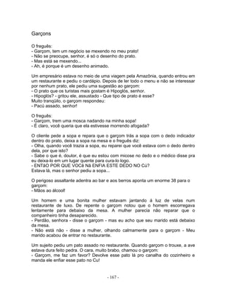 Garçons

O freguês:
- Garçom, tem um negócio se mexendo no meu prato!
- Não se preocupe, senhor, é só o desenho do prato.
- Mas está se mexendo...
- Ah, é porque é um desenho animado.

Um empresário estava no meio de uma viagem pela Amazônia, quando entrou em
um restaurante e pediu o cardápio. Depois de ler todo o menu e não se interessar
por nenhum prato, ele pediu uma sugestão ao garçom:
- O prato que os turistas mais gostam é Hipoglós, senhor.
- Hipoglós? - gritou ele, assustado - Que tipo de prato é esse?
Muito tranqüilo, o garçom respondeu:
- Pacú assado, senhor!

O freguês:
- Garçom, trem uma mosca nadando na minha sopa!
- É claro, você queria que ela estivesse morrendo afogada?

O cliente pede a sopa e repara que o garçom trás a sopa com o dedo indicador
dentro do prato, deixa a sopa na mesa e o freguês diz:
- Olha, quando você trazia a sopa, eu reparei que você estava com o dedo dentro
dela, por que isto?
- Sabe o que é, doutor, é que eu estou com micose no dedo e o médico disse pra
eu deixa-lo em um lugar quente para cura-lo logo.
- ENTãO POR QUE VOCê Nã ENFIA ESTE DEDO NO Cú?
Estava lá, mas o senhor pediu a sopa...

O perigoso assaltante adentra ao bar e aos berros aponta um enorme 38 para o
garçom:
- Mãos ao álcool!

Um homem e uma bonita mulher estavam jantando á luz de velas num
restaurante de luxo. De repente o garçom notou que o homem escorregava
lentamente para debaixo da mesa. A mulher parecia não reparar que o
companheiro tinha desaparecido.
- Perdão, senhora - disse o garçom - mas eu acho que seu marido está debaixo
da mesa.
- Não está não - disse a mulher, olhando calmamente para o garçom - Meu
marido acabou de entrar no restaurante.

Um sujeito pediu um pato assado no restaurante. Quando garçom o trouxe, a ave
estava dura feito pedra. O cara, muito brabo, chamou o garçom:
- Garçom, me faz um favor? Devolve esse pato lá pro canalha do cozinheiro e
manda ele enfiar esse pato no Cu!


                                     - 167 -
 