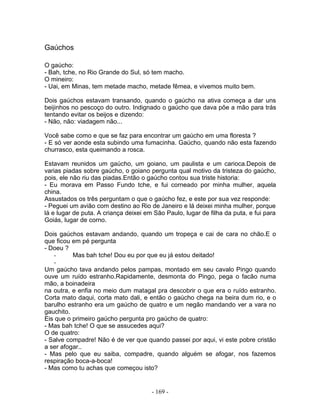 Gaúchos

O gaúcho:
- Bah, tche, no Rio Grande do Sul, só tem macho.
O mineiro:
- Uai, em Minas, tem metade macho, metade fêmea, e vivemos muito bem.

Dois gaúchos estavam transando, quando o gaúcho na ativa começa a dar uns
beijinhos no pescoço do outro. Indignado o gaúcho que dava põe a mão para trás
tentando evitar os beijos e dizendo:
- Não, não: viadagem não...

Você sabe como e que se faz para encontrar um gaúcho em uma floresta ?
- E só ver aonde esta subindo uma fumacinha. Gaúcho, quando não esta fazendo
churrasco, esta queimando a rosca.

Estavam reunidos um gaúcho, um goiano, um paulista e um carioca.Depois de
varias piadas sobre gaúcho, o goiano pergunta qual motivo da tristeza do gaúcho,
pois, ele não riu das piadas.Então o gaúcho contou sua triste historia:
- Eu morava em Passo Fundo tche, e fui corneado por minha mulher, aquela
china.
Assustados os três perguntam o que o gaúcho fez, e este por sua vez responde:
- Peguei um avião com destino ao Rio de Janeiro e lá deixei minha mulher, porque
lá e lugar de puta. A criança deixei em São Paulo, lugar de filha da puta, e fui para
Goiás, lugar de corno.

Dois gaúchos estavam andando, quando um tropeça e cai de cara no chão.E o
que ficou em pé pergunta
- Doeu ?
   -      Mas bah tche! Dou eu por que eu já estou deitado!
   -
Um gaúcho tava andando pelos pampas, montado em seu cavalo Pingo quando
ouve um ruído estranho.Rapidamente, desmonta do Pingo, pega o facão numa
mão, a boinadeira
na outra, e enfia no meio dum matagal pra descobrir o que era o ruído estranho.
Corta mato daqui, corta mato dali, e então o gaúcho chega na beira dum rio, e o
barulho estranho era um gaúcho de quatro e um negão mandando ver a vara no
gauchito.
Eis que o primeiro gaúcho pergunta pro gaúcho de quatro:
- Mas bah tche! O que se assucedes aqui?
O de quatro:
- Salve compadre! Não é de ver que quando passei por aqui, vi este pobre cristão
a ser afogar..
- Mas pelo que eu saiba, compadre, quando alguém se afogar, nos fazemos
respiração boca-a-boca!
- Mas como tu achas que começou isto?


                                       - 169 -
 