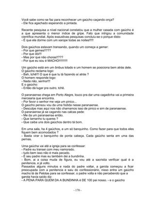 Você sabe como se faz para reconhecer um gaúcho caçando onça?
- Ele fica agachado esperando a pintada.

Recente pesquisa a nível nacional constatou que a mulher casada com gaúcho é
a que apresenta o menor índice de gripe. Fato que intrigou a comunidade
científica mundial. Após exaustivas pesquisas concluiu-se o porque disto:
- É que ela dorme com um xarope todas as noites!!!!!

Dois gaúchos estavam transando, quando um começa a gemer:
- Por que gemes!!???
- Por que dói!!!
- Mas por que não choras!!???
- Por que eu sou é MACHO!!!!!!!!!!

Um gaúcho está em um ônibus lotado e um homem se posiciona bem atrás dele.
O gaúcho reclama logo:
- Bah, tchê!!! O que é que tu tá fazendo aí atrás ?
O homem responde logo:
- Nada não, senhor!!!
E o gaúcho:
- Então dá lugar pra outro, tchê.

O paranaense chega em Porto Alegre, louco pra dar uma cagadinha vai a primeira
mercearia que encontra.
- Por favor o senhor me veja um pinico...
O gaúcho pensou vou da uma fodida nesse paranaense.
- Desculpe mas aqui nos não chamamos isso de pinico e sim de paranaense.
O paranaense já se cagando nas calcas pede:
- Me da um paranaense então.
- Que tamanho tu queres ?
- Que caiba uns dois gaúchos dentro tá bom.

Em uma sala, ha 4 gaúchos, e um só banquinho. Como fazer para que todos eles
fiquem bem acomodados ?
- Basta virar o banquinho de ponta cabeça. Cada gaúcho senta em uma das
pernas.

Uma gaúcha vai até a igreja para se confessar:
- Padre eu transei com meu namorado.
- tudo bem isso não é mais pecado.
- É seu padre mas eu também dei a bundinha.
- Bom, ai a coisa muda de figura, eu vou até a sacristia verificar qual é a
penitencia, e já volto.
Passados alguns minutos e nada do padre voltar, a garota começou a ficar
preocupada com a penitencia e saiu do confessionário, nisso entra um gaúcho
macho lá de Pelotas para se confessar, o padre volta e não percebendo que a
garota havia saído diz:
- A PENA PARA QUEM DA A BUNDINHA é DE 100 pai nosso. - e o gaúcho


                                    - 170 -
 