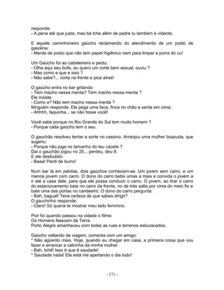responde:
- A pena até que justa, mas bá tche além de padre tu também é vidente.

E aquele caminhoneiro gaúcho reclamando do atendimento de um posto de
gasolina:
- Merda de posto que não tem papel higiênico nem para limpar a porra do cu!

Um Gaúcho foi ao cabeleireiro e pediu:
- Olha aqui seu bofe, eu quero um corte bem sexual, ouviu ?
- Mas como e que e isso ?
- Não sabe?... corta na frente e pica atras!

O gaúcho entra no bar gritando:
- Tem macho nessa merda? Tem macho nessa merda ?
Ele insiste.
- Como e? Não tem macho nessa merda ?
Ninguém responde. Ele pega uma faca, finca no chão e senta em cima:
- Ahhhh, faquinha... se não fosse você!

Você sabe porque no Rio Grande do Sul tem muito homem ?
- Porque cada gaúcho tem o seu.

O gauchão resolveu tentar a sorte no cassino. Arranjou uma mulher boazuda, que
sugeriu:
- Porque não joga no tamanho do teu cacete ?
Dai o gauchão jogou no 25... perdeu, deu 8.
E ele desiludido:
- Baaa! Perdi de burro!

Num bar lá em pelotas, dois gaúchos conhecem-se. Um jovem sem carro, e um
menos jovem com carro. O dono do carro bebe umas a mais e convida o jovem a
ir até a casa dele, para que ele possa conduzir o carro. O jovem, ao tirar o carro
do estacionamento bate no carro da frente, no de trás salta por cima do meio fio e
bate uma das portas no candeeiro. O dono do carro pergunta:
- Bah, bagual! Tens certeza de que sabes dirigir?
O gauchinho responde:
- Claro! Só queria te mostrar meu lado feminino.

Pior foi quando passou na cidade o filme:
Os Homens Nascem da Terra.
Porto Alegre amanheceu com todas as ruas e terrenos esburacados.

Gaúcho voltando de viagem, comenta com um amigo:
* Não agüento mais. Hoje, quando eu chegar em casa, a primeira coisa que vou
fazer e arrancar a calcinha da minha mulher.
- Bah, tchê! Isso é que é saudade!
* Saudade nada! Ela está me apertando o dia todo!



                                     - 171 -
 