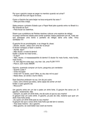 Por que o gaúcho cospe ao pegar no membro quando vai urinar?
- Porque ele fica com água na boca.

Como o Gaúcho faz para beijar na boca enquanto faz sexo ?
- Olha pra trás e beija.

Sabe porque o primeiro Estado que o Papai Noel pára quando entra no Brasil é o
Rio Grande do Sul?
- Para trocar os viadinhos.

Dizem que a prefeitura de Pelotas resolveu colocar uma espécie de relógio
na praça central da cidade para contar quantos viados passavam por ali. Toda vez
que passasse uma bicha o ponteiro do relógio daria uma volta. Virou
ventilador !!!!!

O gaúcho foi ao proctologista, e ao chegar lá, disse:
- Doutor, doutor...estou com uma dor no ânus!
O doutor começou a fazer o exame.
- Aonde, aqui?
- Não doutor, é mais lá dentro!
Então o doutor foi mais fundo...
- É aqui?
- Não, doutor, é maaaaaaaaiiiiiiis lá dentro! O doutor foi mais fundo, mais fundo,
mais fundo...
- Ih, tem alguma coisa aqui, vou tirar. Ué, uma FLOR ?!?!?!
- Para ti, com muito AMOR!

Gaúcho, querendo comprar um burro, perguntou pro vendedor:
- Quanto custa ?
- Vinte mil reais!
- Vinte mil? Ta doido, cara? Olha, eu dou dez mil no pau!
- Nada disso, só vendo o burro inteiro.

Dois Gaúchos andavam na rua. Um diz pro outro:
- Cara, com a fome que estou, seria capaz de comer um boi!
Então o outro gaúcho diz:
- Muuuuu!!!!

Um gaúcho entra em um bar e pede um drink forte. O garçom lhe serve um. O
gaúcho, reclamando, fala:
- Garçom, eu pedi um drink forte, me dá outro aí que eu sou macho!
O garçom traz um outro drink. O gaúcho, já puto da vida, reclama que quer um
drink mais forte ainda.
- Eu quero um drink forte pois eu sou macho!
O garçom diz que o único drink mais forte que ele tem é veneno.
- Traz esse mesmo - diz o gaúcho.
- Mas gaúcho, se você beber isso você vai morrer.


                                      - 172 -
 