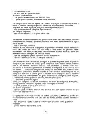 O motorista responde:
- Ele esta bem, só que mais arisco.
Abrindo a porta ele nota:
- Que que você fez com ele? Tá de outra cor!!!
- O que é que você queria, com esse sol de Salvador...

Um canguru entra num bar e pede um Gin Fizz. O garçom o atende e apresenta a
conta: 20 dólares. O canguru procura na bolsa e dá uma nota de 20 dólares.
Enquanto ele bebe, o garçom, intrigado, resolve puxar conversa.
- Não aparecem muitos cangurus aqui neste bar...
E o canguru responde:
- Isso não me espanta... a 20 paus o Gin Fizz!


Na fazenda, a menininha estava no quintal dando milho para as galinhas. Quando
entrou em casa percebeu que tinha perdido o anel. Abriu o maior berreiro e logo o
pai foi acudir:
- Não se preocupe, querida!
Arrastou-a para o quintal e foi pegando as galinhas e metendo o dedo no rabo de
cada uma delas em busca da joia. Uma a uma todas as galinhas foram
violentadas sem nenhum resultado. Desconsolado, quando resolveu bater em
retirada avistou o papagaio em cima do puleiro.
- Vem cá, papagaio! - gritou, erguendo o dedo acinzentado.
- Pera lá! - resmungou a ave. - Comigo é no Raio X!

Uma mulher foi com o marido ao zoológico e, quando chegaram perto da jaula do
chimpanzé, seu marido lhe contou que o chimpanzé tem o apetite sexual parecido
com o do homem, inclusive seexcita com mulheres. A mulher ficou toda
assanhada e resolveu experimentar chamando o chimpanze e passando a mão
nas coxas... O chimpanzé arregalou os olhos para a mulher e esta, satisfeita com
a reação do chimpanzé, resolveu levantar a saia e mostrar a calcinha para ele. O
chimpanzé começou a urrar e gritar. A mulher, mais empolgada ainda, resolveu
tirar a blusa para o chimpanzé e ele gritou e começou a balançar a grade da jaula.
O marido lhe advertiu para que parasse, mas ela prosseguiu:
- Quero ver o que ele faz agora!
E tirou por completo sua roupa, ficando nua na frente do chimpanzé. Este gritou,
não aguentou e arrebentou a grade, vindo na direção da mulher:
- E agora, querido, o que que eu faço???
E o marido respondeu:
- Por que você nao tenta explicar para ele que está com dor-de-cabeca, ou que
acabou de fazer as unhas?

O sujeito entra numa loja onde há um cartaz: CUIDADO COM O CãO. Dentro ele
vê um cachorrinho mínimo com uma cara de manso, deitado no chão ao lado do
caixa.
- Hei - exclama o sujeito - É este o cachorro com o qual eu tenho que tomar
cuidado?
- É esse mesmo - responde o caixa.


                                      - 20 -
 