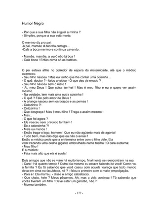 Humor Negro

- Por que a sua filha não é igual a minha ?
- Simples, porque a sua está morta.

O menino diz pro pai:
-ô pai, mamãe tá tão fria comigo....
-Cala a boca menino e continua cavando.

- Mamãe, mamãe, a vovó não tá boa !
- Cala boca ! Então coma só as batatas.


O pai estava aflito no corredor de espera da maternidade, até que o médico
apareceu:
- Seu filho nasceu ! Mas eu tenho que lhe contar uma coisinha...
- O quê, doutor ? - falou ansioso - O que deu de errado ?
- Seu filho nasceu sem o rosto !
- Ai, meu Deus ! Que coisa terrível ! Mas é meu filho e eu o quero ver assim
mesmo.
- Na verdade, tem mais uma outra coisinha !
- O quê ? Fale pelo amor de Deus !
- A criança nasceu sem os braços e as pernas !
- Cotozinho ?!
- Cotozinho !
- Que desgraça ! Mas é meu filho ! Traga-o assim mesmo !
- Mas...
- O que foi agora ?
- Ele nasceu sem o tronco também !
- Só a cabecinha ?!
- Mais ou menos !
- Então traga-o logo, homem ! Que eu não agüento mais de agonia!
- Tudo bem, mas não diga que eu não o avisei !
Então o médico pede que a enfermeira entre com o filho dele. Ela
vem trazendo uma orelha gigante embrulhada numa toalha ! O cara exclama:
- Meu filho !
E o médico:
- Fala mais alto que ela é surda !

Dois amigos que não se viam há muito tempo, finalmente se reencontram na rua:
- Cara ! Há quanto tempo ! Outro dia mesmo eu estava falando de você! Como vai
a família ? Eu tô sabendo que você casou com aquela louraça que todo mundo
dava em cima na faculdade, né ? - falou o primeiro com a maior empolgação.
- Pois é ! Ela morreu. - disse o amigo cabisbaixo.
- Que chato, hein ? Meus pêsames. Ah, mas a vida continua ! Tô sabendo que
vocês tiveram um filho ! Deve estar um garotão, não ?
- Morreu também.

                                      - 177 -
 