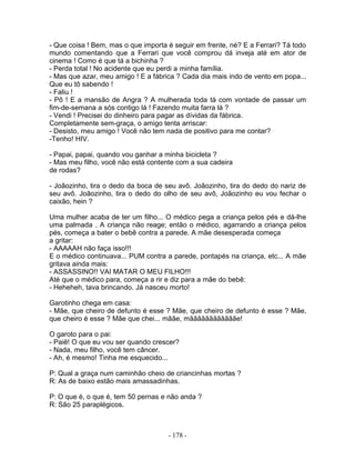 - Que coisa ! Bem, mas o que importa é seguir em frente, né? E a Ferrari? Tá todo
mundo comentando que a Ferrari que você comprou dá inveja até em ator de
cinema ! Como é que tá a bichinha ?
- Perda total ! No acidente que eu perdi a minha família.
- Mas que azar, meu amigo ! E a fábrica ? Cada dia mais indo de vento em popa...
Que eu tô sabendo !
- Faliu !
- Pô ! E a mansão de Angra ? A mulherada toda tá com vontade de passar um
fim-de-semana a sós contigo lá ! Fazendo muita farra lá ?
- Vendi ! Precisei do dinheiro para pagar as dívidas da fábrica.
Completamente sem-graça, o amigo tenta arriscar:
- Desisto, meu amigo ! Você não tem nada de positivo para me contar?
-Tenho! HIV.

- Papai, papai, quando vou ganhar a minha bicicleta ?
- Mas meu filho, você não está contente com a sua cadeira
de rodas?

- Joãozinho, tira o dedo da boca de seu avô. Joãozinho, tira do dedo do nariz de
seu avô. Joãozinho, tira o dedo do olho de seu avô, Joãozinho eu vou fechar o
caixão, hein ?

Uma mulher acaba de ter um filho... O médico pega a criança pelos pés e dá-lhe
uma palmada . A criança não reage; então o médico, agarrando a criança pelos
pés, começa a bater o bebê contra a parede. A mãe desesperada começa
a gritar:
- AAAAAH não faça isso!!!
E o médico continuava... PUM contra a parede, pontapés na criança, etc... A mãe
gritava ainda mais:
- ASSASSINO!! VAI MATAR O MEU FILHO!!!
Até que o médico para, começa a rir e diz para a mãe do bebê:
- Heheheh, tava brincando. Já nasceu morto!

Garotinho chega em casa:
- Mãe, que cheiro de defunto é esse ? Mãe, que cheiro de defunto é esse ? Mãe,
que cheiro é esse ? Mãe que chei... mããe, mããããããããããããe!

O garoto para o pai:
- Paiê! O que eu vou ser quando crescer?
- Nada, meu filho, você tem câncer.
- Ah, é mesmo! Tinha me esquecido...

P: Qual a graça num caminhão cheio de criancinhas mortas ?
R: As de baixo estão mais amassadinhas.

P: O que é, o que é, tem 50 pernas e não anda ?
R: São 25 paraplégicos.



                                     - 178 -
 
