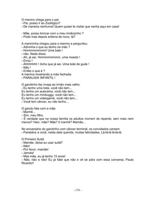 O menino chega para o pai:
- Pai, posso ir ao Zoológico?
- De maneira nenhuma! Quem quiser te visitar que venha aqui em casa!

- Mãe, posso brincar com o meu irmãozinho ?
- Pode mas depois enterra de novo, tá?

A menininha chegou para o menino e perguntou:
- Adivinha o que eu tenho na mão ?
- Hmmmmmmmm! Uma bala !
- não. Nada disso.
- Ah, já sei. Hmmmmmmmm, uma moeda !
- Errou !
- Ahhhhhhh ! Acho que já sei. Uma bola de gude !
- Não !
- Então o que é ?
A menina mostrando a mão fechada:
- PARALISIA INFANTIL !

O garotinho faz inveja ao irmão mais velho:
- Eu tenho uma bola, você não tem...
Eu tenho um autorama, você não tem...
Eu tenho um minibuggy, você não tem...
Eu tenho um videogame, você não tem...
- Você tem câncer, eu não tenho...

O garoto fala com a mãe:
- Manhê...
- Sim, meu filho.
- É verdade que na nossa família os adultos morrem de repente, sem mais nem
menos? Hein, mãe? Mãe? ô manhê? Mamãe...

No aniversário do garotinho com câncer terminal, os convidados cantam:
- Parabéns a você, nesta data querida, muitas felicidades, Lá-lá-lá lá-lá-lá.

O Primeiro Sutiã
- Mamãe, deixa eu usar sutiã?
- Não!
- Por favor, mamãe!
- Jamais!
- Mas mãe, eu já tenho 15 anos!
- Não, não e não! Eu já falei que não e vê se pára com essa conversa, Paulo
Ricardo!!




                                       - 179 -
 