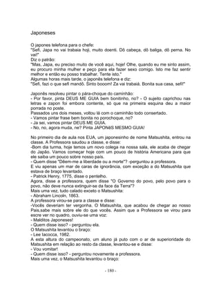 Japoneses

O japones telefona para o chefe:
"Sefi, Japa no vai trabaia hoji, muito doenti. Dô cabeça, dô baliga, dô perna. No
vai!"
Diz o patrão:
"Mas, Japa, eu preciso muito de você aqui, hoje! Olhe, quando eu me sinto assim,
eu procuro minha mulher e peço para ela fazer sexo comigo. Isto me faz sentir
melhor e então eu posso trabalhar. Tente isto."
Algumas horas mais tarde, o japonês telefona e diz:
"Sefi, fazi o que sefi mandô. Sinto booom! Za vai trabaiá. Bonita sua casa, sefi!"

Japonês resolveu pintar o pára-choque do caminhão:
- Por favor, pinta DEUS ME GUIA bem bonitinho, no? - O sujeito caprichou nas
letras e zapon foi embora contente, só que na primeira esquina deu a maior
porrada no poste.
Passados uns dois meses, voltou lá com o caminhão todo consertado.
- Vamos pintar frase bem bonita no porochoque, no?
- Ja sei, vamos pintar DEUS ME GUIA.
- No, no, agora muda, ne? Pinta JAPONêS MESMO GUIA!

No primeiro dia de aula nos EUA, um japonesinho de nome Matsushita, entrou na
classe. A Professora saudou a classe, e disse:
-Bom dia turma, hoje temos um novo colega na nossa sala, ele acaba de chegar
do Japão. Vamos começar hoje com um pouco de história Americana para que
ele saiba um pouco sobre nosso país.
- Quem disse "Dêem-me a liberdade ou a morte"? -perguntou a professora.
E viu apenas um mar de caras de ignorância, com exceção a do Matsushita que
estava de braço levantado.
- Patrick Henry, 1775, disse o pentelho.
Agora, disse a professora, quem disse "O Governo do povo, pelo povo para o
povo, não deve nunca extinguir-se da face da Terra"?
Mais uma vez, tudo calado exceto o Matsushita:
- Abraham Lincoln, 1863.
A professora virou-se para a classe e disse:
-Vocês deveriam ter vergonha. O Matsushita, que acabou de chegar ao nosso
Pais,sabe mais sobre ele do que vocês. Assim que a Professora se virou para
escre ver no quadro, ouviu-se uma voz:
- Malditos Japoneses!
- Quem disse isso? - perguntou ela.
O Matsushita levantou o braço:
- Lee Iacocca, 1982.
A esta altura do campeonato, um aluno já puto com o ar de superioridade do
Matsushita em relação ao resto da classe, levantou-se e disse:
- Vou vomitar!
- Quem disse isso? - perguntou novamente a professora.
Mais uma vez, o Matsushita levantou o braço:

                                     - 180 -
 