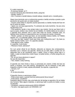E o sábio responde:
- É precisoo karatê, né ?!
O jovem discípulo não entendendo direito, pergunta:
- Karatê, mestre ??
- Sim. É preciso o karatê beleza,o karatê cabeça, okaratê carro, o karatê grana...

Zapon tava dormindo com a mulherzmha quando o ladrão arromba a janela e pula
pra dentro do quarto com um baita revolver.
- Fiquem onde estão! O Japonês acorda apavorado e o ladrão manda ele ficar em
pé no canto do quarto.
- Agora vou ver essa japonesinha. To achando ela muito bonitinha. Vai pra cima
da japonesa e diz:
- Fica quietinha, senão o meu amigo mata o seu marido. Vai ter que fazer tudo o
que eu quero, senão o seu marido vai pro beleléu. E o ladrão deitou-se na cama e
o japonês ficou olhando com a cara mais triste do mundo. Acabado tudo, os
ladroes foram embora e a japonesinha caiu nos braços do marido, chorando:
- Perdon, perdon, eu tinha que fazer, se non bandido matava malido, no? Malido
perdoa, no? - E o japonês calado, com a cara fechada.
- Por que não fala, malido? Você esta triste com mulhezinha seu? Ou fazia ou
ladrão matava malido, non? - E o japonês caladão.
- Fala alguma coisa, malido!
E o japonês, muito brabo:
- Plecisava mexer, plecisava?

Foi num jantar oficial lá em Brasília, oferecido ao decano dos embaixadores.
Acontece que o decano era japonês. Sentou-se ao lado dele a mulher de um
diplomata que ia ser transferido para o Japão. Como a língua oficial hoje e o
inglês, o papo se desenrolou nesta língua. Lá pelas tantas, a mulher perguntou ao
japonês:
- Sir, do you have elections in Japan?
Ao que ele respondeu:
- Yes, madam, evely molning.

O japonês era meio tímido e levou a namorada pro cinema. Então ela teve de
tomar a iniciativa, com todo jeitinho. Devagarinho, ela foi enfiando a mão pela
braguilha a dentro e nada, aquela dificuldade. De repente, o japonês diz:
- Ta duro, no?
E ela:
- É, ta duro de achar.

O japonês chamou a aeromoça e disse:
- Pode avisar zapon, quando tivermos sobrevoando Nova Iorque?
- Pode deixar, cavalheiro!
Passados alguns minutos, deu uma baita dor de barriga no japonês e foi ao toilete
dos homens. Mais alguns instantes, a aeromoça bate na porta do toilete e avisa
ao japonês:
- Cavalheiro, estamos sobrevoando NOVA IORQUE!
- Ta certo, mas agora quero ver CHICAGO, no?


                                      - 182 -
 