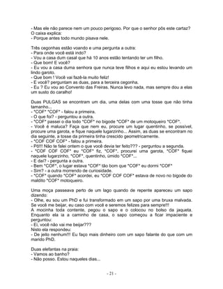 - Mas ele não parece nem um pouco perigoso. Por que o senhor pôs este cartaz?
O caixa explica:
- Porque antes todo mundo pisava nele.

Três cegonhas estão voando e uma pergunta a outra:
- Para onde você está indo?
- Vou a casa dum casal que há 10 anos estão tentando ter um filho.
- Que bom! E você?
- Eu vou a casa duma senhora que nunca teve filhos e aqui eu estou levando um
lindo garoto.
- Que bom ! Você vai fazê-la muito feliz!
- E você? perguntam as duas, para a terceira cegonha.
- Eu ? Eu vou ao Convento das Freiras. Nunca levo nada, mas sempre dou a elas
um susto do caralho!

Duas PULGAS se encontram um dia, uma delas com uma tosse que não tinha
tamanho...
- *COF* *COF* - falou a primeira.
- O que foi? - perguntou a outra.
- *COF* passei o dia todo *COF* no bigode *COF* de um motoqueiro *COF*.
- Você é maluca? Faça que nem eu, procure um lugar quentinho, se possível,
procure uma garota, e fique naquele lugarzinho... Assim, as duas se encontram no
dia seguinte, a tosse da primeira tinha crescido geometricamente.
- *COF COF COF* - falou a primeira.
- Pô!!! Não te falei ontem o que você devia ter feito??? - perguntou a segunda.
- *COF COF COF* eu *COF* fiz, *COF*, procurei uma garota, *COF* fiquei
naquele lugarzinho, *COF*, quentinho, úmido *COF*...
- E daí? - pergunta a outra.
- Bem *COF*, o lugar estava *COF* tão bom que *COF* eu dormi *COF*
- Sim? - a outra morrendo de curiosidade.
- *COF* quando *COF* acordei, eu *COF COF COF* estava de novo no bigode do
maldito *COF* motoqueiro.

Uma moça passeava perto de um lago quando de repente apareceu um sapo
dizendo:
- Olhe, eu sou um PhD e fui transformado em um sapo por uma bruxa malvada.
Se você me beijar, eu caso com você e seremos felizes para sempre!!!
A mocinha toda contente, pegou o sapo e o colocou no bolso da jaqueta.
Enquanto ela ia a caminho de casa, o sapo começou a ficar impaciente e
perguntou:
- Ei, você não vai me beijar???
Nisto ela respondeu:
- De jeito nenhum!!! Eu faço mais dinheiro com um sapo falante do que com um
marido PhD.

Duas elefantas na praia:
- Vamos ao banho?
- Não posso. Estou naqueles dias...


                                      - 21 -
 