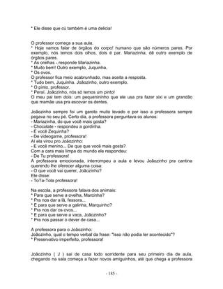 * Ele disse que cú também é uma delicia!


O professor começa a sua aula.
* Hoje vamos falar de órgãos do corpo! humano que são números pares. Por
exemplo, nós temos dois olhos, dois é par. Mariazinha, dê outro exemplo de
órgãos pares.
* As orelhas - responde Mariazinha.
* Muito bem! Outro exemplo, Juquinha.
* Os ovos.
O professor fica meio acabrunhado, mas aceita a resposta.
* Tudo bem, Juquinha. Joãozinho, outro exemplo.
* O pinto, professor.
* Peraí, Joãozinho, nós só temos um pinto!
O meu pai tem dois: um pequenininho que ele usa pra fazer xixi e um grandão
que mamãe usa pra escovar os dentes.

Joãozinho sempre foi um garoto muito levado e por isso a professora sempre
pegava no seu pé. Certo dia, a professora perguntava os alunos:
- Mariazinha, do que você mais gosta?
- Chocolate - respondeu a gordinha.
- E você Zequinha?
- De videogame, professora!
Aí ela virou pro Joãozinho:
- E você menino... De que que você mais gosta?
Com a cara mais limpa do mundo ele respondeu:
- De Tu professora!
A professora emocionada, interrompeu a aula e levou Joãozinho pra cantina
querendo lhe oferecer alguma coisa:
- O que você vai querer, Joãozinho?
Ele disse:
- ToTa-Tola professora!

Na escola, a professora falava dos animais:
* Para que serve a ovelha, Marcinha?
* Pra nos dar a lã, fessora...
* E para que serve a galinha, Marquinho?
* Pra nos dar os ovos...
* E para que serve a vaca, Joãozinho?
* Pra nos passar o dever de casa...

A professora para o Joãozinho:
Joãozinho, qual o tempo verbal da frase: "Isso não podia ter acontecido"?
* Preservativo imperfeito, professora!


Joãozinho ( J ) sai de casa todo sorridente para seu primeiro dia de aula,
chegando na sala começa a fazer novos amiguinhos, até que chega a professora


                                     - 185 -
 