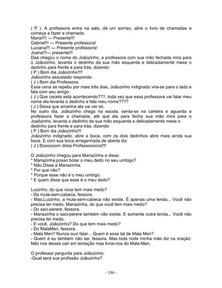 ( P ). A professora entra na sala, dá um sorriso, abre o livro de chamadas e
começa a fazer a chamada.
Maria!!!! --- Presente!!!
Gabriel!!! --- Presente professora!
Luciana!!! --- Presente professora!
Joana!!!--- presente!!!
Daá chegou o nome do Joãozinho, a professora com sua mão fechada mira para
o Joãozinho, levanta o dedinho da sua mão esquerda e delicadamente mexe o
dedinho para frente e para trás, dizendo:
( P ) Bom dia Joãozinho!!!!
Joãozinho assustado responde:
( J ) Bom dia Professora.
Essa cena se repetiu por mais três dias, Joãozinho indignado vira-se para o lado e
fala com seu amigo:
( J ) Que cacete está acontecendo???, toda vez que essa professora vai falar meu
nome ela levanta o dedinho e fala meu nome????
( J ) Deixa que amanha ela vai ver só.
No outro dia, Joãozinho chega na escola, senta-se na carteira e aguarda a
professora fazer a chamada, até que ela para fecha sua mão mira para o
Joaõzinho, levanta o dedinho da sua mão esquerda e delicadamente mexe o
dedinho para frente e para trás, dizendo:
( P ) Bom dia Joãozinho!!!
Joãozinho indignado, abre a boca, com os dois dedinhos abre mais ainda sua
boca. E com sua boca arreganhada de aberta diz:
( J ) Boooooom diiiiia Professoooora!!!!

O Joãozinho chegou para Mariazinha e disse:
* Mariazinha,posso botar o meu dedo no seu umbigo?
* Não.Disse a Mariazinha.
* Por que não?
* Porque esse não é o meu umbigo.
* E quem disse que esse é o meu dedo?

Luizinho, do que voce tem mais medo?
- Da mula-sem-cabeca, fessora.
- Mas,Luizinho, a mula-sem-cabeca não existe. É apenas uma lenda... Você não
precisa ter medo. Mariazinha, do que você tem mais medo?
- Do saci-perere, fessora.
- Mariazinha o saci-perere também não existe. E somente outra lenda... Você não
precisa ter medo.
- E você, Joãozinho? Do que tem mais medo?
- Do MalaMen, fessora.
- Mala Men? Nunca ouvi falar... Quem é esse tal de Mala Men?
- Quem é eu também não sei, fessora. Mas toda noite minha mãe diz na oração:
Não nos deixes cair em tentação mas livrai-nos do Mala-Men.

O professor pergunta para Joãozinho:
-Qual será sua profissão Joãozinho?


                                       - 186 -
 