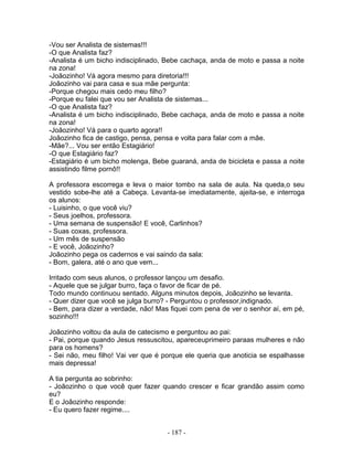 -Vou ser Analista de sistemas!!!
-O que Analista faz?
-Analista é um bicho indisciplinado, Bebe cachaça, anda de moto e passa a noite
na zona!
-Joãozinho! Vá agora mesmo para diretoria!!!
Joãozinho vai para casa e sua mãe pergunta:
-Porque chegou mais cedo meu filho?
-Porque eu falei que vou ser Analista de sistemas...
-O que Analista faz?
-Analista é um bicho indisciplinado, Bebe cachaça, anda de moto e passa a noite
na zona!
-Joãozinho! Vá para o quarto agora!!
Joãozinho fica de castigo, pensa, pensa e volta para falar com a mãe.
-Mãe?... Vou ser então Estagiário!
-O que Estagiário faz?
-Estagiário é um bicho molenga, Bebe guaraná, anda de bicicleta e passa a noite
assistindo filme pornô!!

A professora escorrega e leva o maior tombo na sala de aula. Na queda,o seu
vestido sobe-lhe até a Cabeça. Levanta-se imediatamente, ajeita-se, e interroga
os alunos:
- Luisinho, o que você viu?
- Seus joelhos, professora.
- Uma semana de suspensão! E você, Carlinhos?
- Suas coxas, professora.
- Um mês de suspensão
- E você, Joãozinho?
Joãozinho pega os cadernos e vai saindo da sala:
- Bom, galera, até o ano que vem...

Irritado com seus alunos, o professor lançou um desafio.
- Aquele que se julgar burro, faça o favor de ficar de pé.
Todo mundo continuou sentado. Alguns minutos depois, Joãozinho se levanta.
- Quer dizer que você se julga burro? - Perguntou o professor,indignado.
- Bem, para dizer a verdade, não! Mas fiquei com pena de ver o senhor aí, em pé,
sozinho!!!

Joãozinho voltou da aula de catecismo e perguntou ao pai:
- Pai, porque quando Jesus ressuscitou, apareceuprimeiro paraas mulheres e não
para os homens?
- Sei não, meu filho! Vai ver que é porque ele queria que anoticia se espalhasse
mais depressa!

A tia pergunta ao sobrinho:
- Joãozinho o que você quer fazer quando crescer e ficar grandão assim como
eu?
E o Joãozinho responde:
- Eu quero fazer regime....


                                     - 187 -
 