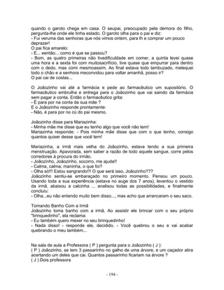 quando o garoto chega em casa. O seupai, preocupado pela demora do filho,
pergunta-lhe onde ele tinha estado. O garoto olha para o pai e diz:
- Fui veruma das senhoras que nós vimos ontem, para lh e comprar um pouco
deprazer!
O pai fica amarelo:
- E... eentão... como é que se passou?
- Bom, as quatro primeiras não tivedificuldade em comer, a quinta levei quase
uma hora e a sexta foi com muitosacrifício, tive quase que empurrar para dentro
com o dedo, mas comi mesmoassim. Ao final estava todo lambuzado, melequei
todo o chão e a senhora meconvidou para voltar amanhã, posso ir?
O pai cai de costas...

O Joãozinho vai até a farmácia e pede ao farmacêutico um supositório. O
farmacêutico embrulha e entrega para o Joãozinho que vai saindo da farmácia
sem pagar a conta. Então o farmacêutico grita:
- É para por na conta da sua mãe ?
E o Joãozinho responde prontamente:
- Não, é para por no cú do pai mesmo.

Joãozinho disse para Mariazinha:
- Minha mãe me disse que eu tenho algo que você não tem!
Mariazinha responde: - Pois minha mãe disse que com o que tenho, consigo
quantos quiser desse que você tem!

Mariazinha, a irmã mais velha do Joãozinho, estava tendo a sua primeira
menstruação. Apavorada, sem saber a razão de todo aquele sangue, corre pelos
corredores à procura do irmão.
- Joãozinho, Joãozinho, socorro, me ajuda!!
- Calma, calma, maninha, o que foi?
- Olha só!!! Estou sangrando!!! O que será isso, Joãozinho???
Joãozinho sentiu-se embaraçado no primeiro momento. Pensou um pouco.
Usando toda a sua experiência (estava no auge dos 7 anos), levantou o vestido
da irmã, abaixou a calcinha ... analisou todas as possibilidades, e finalmente
concluiu:
- Olha...eu não entendo muito bem disso..., mas acho que arrancaram o seu saco.

Tomando Banho Com a Irmã
Joãozinho toma banho com a irmã. Ao assistir ele brincar com o seu próprio
"brinquedinho", ela reclama:
- Eu também quero mexer no seu brinquedinho!
- Nada disso! - responde ele, decidido. - Você quebrou o seu e vai acabar
quebrando o meu também...


Na sala de aula a Professora ( P ) pergunta para o Joãozinho ( J ):
( P ) Joãozinho, se tem 3 passarinho no galho de uma árvore, e um caçador atira
acertando um deles que cai. Quantos passarinho ficariam na árvore ?
( J ) Dois professora


                                    - 194 -
 