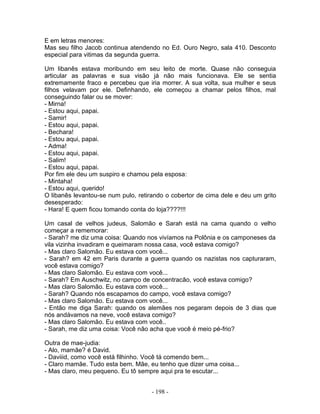 E em letras menores:
Mas seu filho Jacob continua atendendo no Ed. Ouro Negro, sala 410. Desconto
especial para vitimas da segunda guerra.

Um libanês estava moribundo em seu leito de morte. Quase não conseguia
articular as palavras e sua visão já não mais funcionava. Ele se sentia
extremamente fraco e percebeu que iria morrer. A sua volta, sua mulher e seus
filhos velavam por ele. Definhando, ele começou a chamar pelos filhos, mal
conseguindo falar ou se mover:
- Mirna!
- Estou aqui, papai.
- Samir!
- Estou aqui, papai.
- Bechara!
- Estou aqui, papai.
- Adma!
- Estou aqui, papai.
- Salim!
- Estou aqui, papai.
Por fim ele deu um suspiro e chamou pela esposa:
- Mintaha!
- Estou aqui, querido!
O libanês levantou-se num pulo, retirando o cobertor de cima dele e deu um grito
desesperado:
- Hara! E quem ficou tomando conta do loja????!!!

Um casal de velhos judeus, Salomão e Sarah está na cama quando o velho
começar a rememorar:
- Sarah? me diz uma coisa: Quando nos vivíamos na Polônia e os camponeses da
vila vizinha invadiram e queimaram nossa casa, você estava comigo?
- Mas claro Salomão. Eu estava com você...
- Sarah? em 42 em Paris durante a guerra quando os nazistas nos capturaram,
você estava comigo?
- Mas claro Salomão. Eu estava com você...
- Sarah? Em Auschwitz, no campo de concentracão, você estava comigo?
- Mas claro Salomão. Eu estava com você...
- Sarah? Quando nós escapamos do campo, você estava comigo?
- Mas claro Salomão. Eu estava com você...
- Então me diga Sarah: quando os alemães nos pegaram depois de 3 dias que
nós andávamos na neve, você estava comigo?
- Mas claro Salomão. Eu estava com você..
- Sarah, me diz uma coisa: Você não acha que você é meio pé-frio?

Outra de mae-judia:
- Alo, mamãe? é David.
- Daviiid, como você está filhinho. Você tá comendo bem...
- Claro mamãe. Tudo esta bem. Mãe, eu tenho que dizer uma coisa...
- Mas claro, meu pequeno. Eu tô sempre aqui pra te escutar...


                                     - 198 -
 