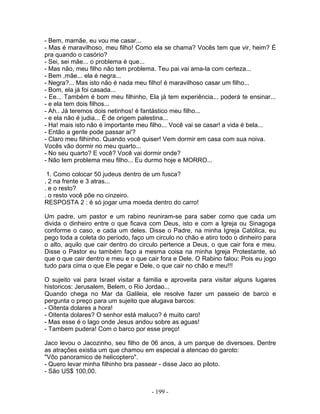 - Bem, mamãe, eu vou me casar...
- Mas é maravilhoso, meu filho! Como ela se chama? Vocês tem que vir, heim? É
pra quando o casório?
- Sei, sei mãe... o problema é que...
- Mas não, meu filho não tem problema. Teu pai vai ama-la com certeza...
- Bem ,mãe... ela é negra...
- Negra?... Mas isto não é nada meu filho! é maravilhoso casar um filho...
- Bom, ela já foi casada...
- Ee... Também é bom meu filhinho, Ela já tem experiência... poderá te ensinar...
- e ela tem dois filhos...
- Ah.. Já teremos dois netinhos! é fantástico meu filho...
- e ela não é judia... É de origem palestina...
- Ha! mais isto não é importante meu filho... Você vai se casar! a vida é bela...
- Então a gente pode passar ai'?
- Claro meu filhinho. Quando você quiser! Vem dormir em casa com sua noiva.
Vocês vão dormir no meu quarto...
- No seu quarto? E você? Você vai dormir onde?
- Não tem problema meu filho... Eu durmo hoje e MORRO...

 1. Como colocar 50 judeus dentro de um fusca?
. 2 na frente e 3 atras...
. e o resto?
. o resto você põe no cinzeiro.
RESPOSTA 2 : é só jogar uma moeda dentro do carro!

Um padre, um pastor e um rabino reuniram-se para saber como que cada um
divida o dinheiro entre o que ficava com Deus, isto e com a Igreja ou Sinagoga
conforme o caso, e cada um deles. Disse o Padre, na minha Igreja Católica, eu
pego toda a coleta do período, faço um circulo no chão e atiro todo o dinheiro para
o alto, aquilo que cair dentro do circulo pertence a Deus, o que cair fora e meu.
Disse o Pastor eu também faço a mesma coisa na minha Igreja Protestante, só
que o que cair dentro e meu e o que cair fora e Dele. O Rabino falou: Pois eu jogo
tudo para cima o que Ele pegar e Dele, o que cair no chão e meu!!!

O sujeito vai para Israel visitar a familia e aproveita para visitar alguns lugares
historicos: Jerusalem, Belem, o Rio Jordao...
Quando chega no Mar da Galileia, ele resolve fazer um passeio de barco e
pergunta o preço para um sujeito que alugava barcos:
- Oitenta dolares a hora!
- Oitenta dolares? O senhor está maluco? é muito caro!
- Mas esse é o lago onde Jesus andou sobre as aguas!
- Tambem pudera! Com o barco por esse preço!

Jaco levou o Jacozinho, seu filho de 06 anos, à um parque de diversoes. Dentre
as atrações existia um que chamou em especial a atencao do garoto:
"Vôo panoramico de helicoptero".
- Quero levar minha filhinho bra passear - disse Jaco ao piloto.
- São US$ 100,00.


                                      - 199 -
 