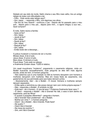 Deitado em seu leito de morte, Salim chama o seu filho mais velho, tira um antigo
relógio do bolso com dificuldade e diz:
- Filho... Está vendo este relógio aqui?
- Sim, papai... - responde o filho, com lágrimas nos olhos.
- Ele era do meu bisavô! - continuou o pai - Depois ele foi passado para o meu
avô... depois para o meu pai... depois para mim... e agora chegou a sua vez...
Quer comprar?

À noite, Salim reúne a família:
- Isaac já fez?
- Sim, babai.
- Jacob já fez?
- Sim, babai.
- Sarah já fez?
- Sim, babai.
- Raquel já fez?
- Sim, babai.
- Então bode dar a descarga...

5 judeus mudaram a maneira de ver o mundo:
Moises disse: A lei é tudo.
Jesus disse: O amor é tudo.
Marx disse: O dinheiro é tudo.
Freud disse: Tudo está na cabeça.
e finalmente Einsten disse: TUDO é relativo.

Um casal muçulmano "moderno", preparando o casamento religioso, visita um
Mullah buscando aconselhamento. Este pergunta se eles têm mais alguma
dúvida, antes de irem. O homem pergunta:
 - Nós sabemos que é uma tradição no Islã os homens dançarem com homens e
mulheres dançarem com mulheres. Mas em nossa festa de casamento, nós
gostaríamos de sua permissão para que todos dancem juntos.
  - Absolutamente, não! - diz o Mullah - É imoral. Homens e mulheres sempre
dançam separados.
 - Então após a cerimônia eu não posso dançar nem com minha própria esposa ?
 - Não - respondeu o Mullah - É proibido no Islã.
 - Está bem - diz o homem - E que tal sexo ? Podemos finalmente fazer sexo ?
 - É claro! - responde o Mullah - Alá é Grande! No Islã, o sexo é bom dentro do
casamento, para ter filhos!
 - E quanto a posições diferentes? - pergunta o homem.
 - Alá é Grande! Sem problemas! - diz o Mullah.
 - Mulher por cima ? - o homem pergunta.
 - Claro! - diz o Mullah - Alá é Grande. Pode fazer!
 - De quatro ?
 - Claro! Alá é Grande!
 - Na mesa da cozinha ?
 - Sim, sim! Alá é Grande!


                                     - 202 -
 