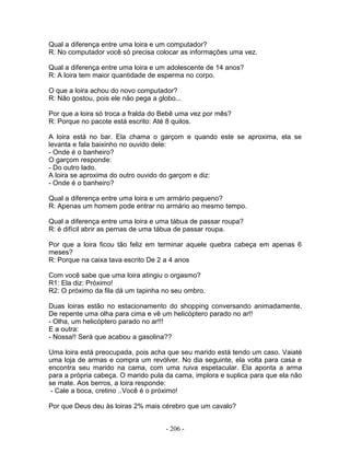 Qual a diferença entre uma loira e um computador?
R: No computador você só precisa colocar as informações uma vez.

Qual a diferença entre uma loira e um adolescente de 14 anos?
R: A loira tem maior quantidade de esperma no corpo.

O que a loira achou do novo computador?
R: Não gostou, pois ele não pega a globo...

Por que a loira só troca a fralda do Bebê uma vez por mês?
R: Porque no pacote está escrito: Até 8 quilos.

A loira está no bar. Ela chama o garçom e quando este se aproxima, ela se
levanta e fala baixinho no ouvido dele:
- Onde é o banheiro?
O garçom responde:
- Do outro lado.
A loira se aproxima do outro ouvido do garçom e diz:
- Onde é o banheiro?

Qual a diferença entre uma loira e um armário pequeno?
R: Apenas um homem pode entrar no armário ao mesmo tempo.

Qual a diferença entre uma loira e uma tábua de passar roupa?
R: é difícil abrir as pernas de uma tábua de passar roupa.

Por que a loira ficou tão feliz em terminar aquele quebra cabeça em apenas 6
meses?
R: Porque na caixa tava escrito De 2 a 4 anos

Com você sabe que uma loira atingiu o orgasmo?
R1: Ela diz: Próximo!
R2: O próximo da fila dá um tapinha no seu ombro.

Duas loiras estão no estacionamento do shopping conversando animadamente.
De repente uma olha para cima e vê um helicóptero parado no ar!!
- Olha, um helicóptero parado no ar!!!
E a outra:
- Nossa!! Será que acabou a gasolina??

Uma loira está preocupada, pois acha que seu marido está tendo um caso. Vaiaté
uma loja de armas e compra um revólver. No dia seguinte, ela volta para casa e
encontra seu marido na cama, com uma ruiva espetacular. Ela aponta a arma
para a própria cabeça. O marido pula da cama, implora e suplica para que ela não
se mate. Aos berros, a loira responde:
 - Cale a boca, cretino ..Você é o próximo!

Por que Deus deu às loiras 2% mais cérebro que um cavalo?


                                      - 206 -
 