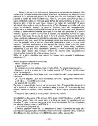 Numa noite escura e de temporal, estava uma escultural loira de nome Paty
na beira de uma estrada secundária mal iluminada pedindo carona. Nenhum carro
passava, e a tempestade estava tão furiosa que ela não conseguia ver dois
palmos à frente do nariz! Subitamente, Paty viu um carro aproximar-se dela e
parar. Radiante, saltou de imediato para dentro do carro, fechando a porta, e se
deparou com o fato de não haver ninguém no local do motorista!!! O carro
reiniciou-iniciou então a marcha, lentamente, e Paty olha para a estrada e vê uma
curva aproximar-se, estando o carro a dirigir-se para ela perigosamente.
Aterrorizada, e ainda mal refeita do choque de se encontrar num carro fantasma,
começa a rezar fervorosamente para que a sua vida seja poupada. E é nesse
instante, quando a curva se encontra a apenas uns escassos metros do carro,
que uma mão surge da janela do carro e move o volante. Paralisada de terror e
medo, continua a observar as constantes aparições da mão, antes de cada curva
do caminho. Até que, reunindo as escassas forças que ainda possuía, salta do
carro se ralando toda e sai em disparada desesperada para a cidade mais
próxima. Cansada, encharcada e em estado de choque, entra num café onde
emborca de imediato dois drinques: um Martini e Blood Mary, relatando
debilmente o que lhe havia acontecido, perante o olhar estarrecido dos outros
clientes. Logo depois dois homens entram no mesmo café, absolutamente
encharcados, exclamando então um para o outro:
"Olha lá, a loira retardada que entrou no nosso carro quando o estávamos
empurrando!".

A loira liga para o celular do namorado:
- Amor! Tô com um problema.
- O que houve?
- Eu comprei um quebra-cabeça, mas é muito difícil... As peças não encaixam...
- Meu amor, eu já te ensinei a montar quebra cabeça, né? Primeiro você tem que
achar os cantinhos...
- Eu sei, lembrei que você disse isso, mas é que eu não consigo encontraros
cantinhos...
- Ok... Qual é a figura? Deve estar desenhado na caixa... - pergunta o namorado.
- É um tigre... - responde apreensiva.
- Se acalma. Tô indo praí.
Ele pega a chave de seu carro e vai para a casa dela. Chegando lá a loira o leva
até a cozinha e mostra o quebra-cabeça sobre a mesa. O namorado dá uma
olhada, balança a cabeça, chora, esperneia... E após longo e pensativo silencio
diz:
- Puta que o pariu!!! Bota já os "sucrilhos" de volta na caixa!!!

Um jogador de basquete entra em um bar e logo é reconhecido por uma fã loira
de olhos azuis. Papo vai, papo vem e a loira vai parar no apartamento do
grandão. O clima começa a esquentar e ela tira a camisa dele. No braço esquerdo
ela vê uma tatuagem que dizia REEBOK.
- O que é isso? - pergunta ela.
- É para as pessoas verem na TV! - respondeu o atleta - A Reebok me paga pela
publicidade! E paga muito bem!Então a loira continuou o trabalho e tirou as calças
dele. Na perna dele ela leu o nome NIKE tatuado e voltou a perguntar:


                                     - 209 -
 
