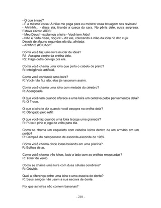 - O que é isso?
- É a mesma coisa! A Nike me paga para eu mostrar essa tatuagem nas revistas!
- Ahhhhh... - disse ela, tirando a cueca do cara. No pênis dele, outra surpresa.
Estava escrito AIDS!
- Meu Deus! - exclamou a loira - Você tem Aids!
- Não é nada disso, doçura! - diz ele, colocando a mão da loira no dito cujo.
Depois de alguns segundos ela diz, aliviada:
- Ahhhh!!! ADIDAS!!!

Como você faz uma loira mudar de idéia?
R1: Assopra dentro da orelha dela.
R2: Paga outra cerveja pra ela.

Como você chama uma loira que pinta o cabelo de preto?
R: Inteligência artificial.

Como você confunde uma loira?
R: Você não faz isto, elas já nasceram assim.

Como você chama uma loira com metade do cérebro?
R: Abençoada.

O que você tem quando oferece a uma loira um centavo pelos pensamentos dela?
R: O Troco.

O que a loira te diz quando você assopra na orelha dela?
R: Obrigado pelo refil!

O que você faz quando uma loira te joga uma granada?
R: Puxa o pino e joga de volta para ela.

Como se chama um esqueleto com cabelos loiros dentro de um armário em um
porão?
R: Campeã do campeonato de esconde-esconde de 1989.

Como você chama cinco loiras boiando em uma piscina?
R: Bolhas de ar.

Como você chama três loiras, lado a lado com as orelhas encostadas?
R: Túnel de vento.

Como se chama uma loira com duas células cerebrais?
R: Grávida.

Qual a diferença entre uma loira e uma escova de dente?
R: Seus amigos não usam a sua escova de dente.

Por que as loiras não comem bananas?


                                     - 210 -
 