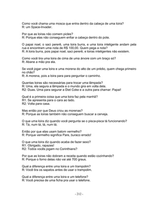Como você chama uma mosca que entra dentro da cabeça de uma loira?
R: um Space-Invader.

Por que as loiras não comem picles?
R: Porque elas não conseguem enfiar a cabeça dentro do pote.

O papai noel, o saci pererê, uma loira burra, e uma loira inteligente andam pela
rua e encontram uma nota de R$ 100,00. Quem pega a nota?
R: A loira burra, pois papai noel, saci pererê, e loiras inteligentes não existem.

Como você tira uma loira de cima de uma árvore com um braço só?
R: Abane a mão pra ela.

Se você jogar uma loira e uma morena do alto de um prédio, quem chega primeiro
no chão?
R: A morena, pois a loira para para perguntar o caminho.

Quantas loiras são necessárias para trocar uma lâmpada?
R: Uma, ela segura a lâmpada e o mundo gira em volta dela.
R2: Duas. Uma para segurar a Diet Coke e a outra para chamar: Papai!

Qual é a primeira coisa que uma loira faz pela manhã?
R1. Se apresenta para o cara ao lado.
R2: Volta para casa.

Mas então por que Deus criou as morenas?
R: Porque as loiras também não conseguem buscar a cerveja.

O que uma loira diz quando você pergunta se o pisca-pisca tá funcionando?
R: Tá, num tá, tá, num tá.

Então por que elas usam batom vermelho?
R: Porque vermelho significa Pare, buraco errado!

O que uma loira diz quando acaba de fazer sexo?
R1: Obrigado, rapazes!
R2: Todos vocês jogam no Corinthians?

Por que as loiras não dobram a receita quando estão cozinhando?
R: Porque o forno delas não vai até 700 graus.

Qual a diferença entre uma loira e um trampolim?
R: Você tira os sapatos antes de usar o trampolim.

Qual a diferença entre uma loira e um telefone?
R: Você precisa de uma ficha pra usar o telefone.



                                     - 212 -
 