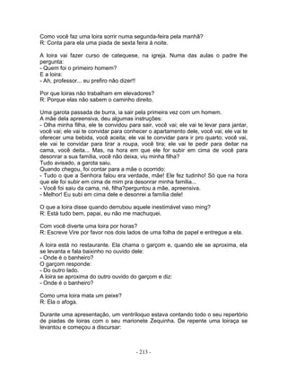 Como você faz uma loira sorrir numa segunda-feira pela manhã?
R: Conta para ela uma piada de sexta feira à noite.

A loira vai fazer curso de catequese, na igreja. Numa das aulas o padre lhe
pergunta:
- Quem foi o primeiro homem?
E a loira:
- Ah, professor... eu prefiro não dizer!!

Por que loiras não trabalham em elevadores?
R: Porque elas não sabem o caminho direito.

Uma garota passada de burra, ia sair pela primeira vez com um homem.
A mãe dela apreensiva, deu algumas instruções:
- Olha minha filha, ele te convidou para sair, você vai; ele vai te levar para jantar,
você vai; ele vai te convidar para conhecer o apartamento dele, você vai; ele vai te
oferecer uma bebida, você aceita; ele vai te convidar para ir pro quarto; você vai,
ele vai te convidar para tirar a roupa, você tira; ele vai te pedir para deitar na
cama, você deita... Mas, na hora em que ele for subir em cima de você para
desonrar a sua família, você não deixa, viu minha filha?
Tudo avisado, a garota saiu.
Quando chegou, foi contar para a mãe o ocorrido:
- Tudo o que a Senhora falou era verdade, mãe! Ele fez tudinho! Só que na hora
que ele foi subir em cima de mim pra desonrar minha familia...
- Você foi saiu da cama, né, filha?perguntou a mãe, apreensiva.
- Melhor! Eu subi em cima dele e desonrei a família dele!

O que a loira disse quando derrubou aquele inestimável vaso ming?
R: Está tudo bem, papai, eu não me machuquei.

Com você diverte uma loira por horas?
R: Escreve Vire por favor nos dois lados de uma folha de papel e entregue a ela.

A loira está no restaurante. Ela chama o garçom e, quando ele se aproxima, ela
se levanta e fala baixinho no ouvido dele:
- Onde é o banheiro?
O garçom responde:
- Do outro lado.
A loira se aproxima do outro ouvido do garçom e diz:
- Onde é o banheiro?

Como uma loira mata um peixe?
R: Ela o afoga.

Durante uma apresentação, um ventríloquo estava contando todo o seu repertório
de piadas de loiras com o seu marionete Zequinha. De repente uma loiraça se
levantou e começou a discursar:



                                       - 213 -
 