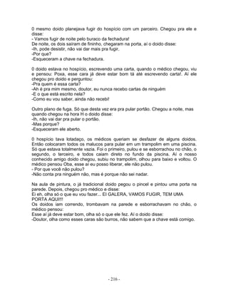 0 mesmo doido planejava fugir do hospício com um parceiro. Chegou pra ele e
disse:
- Vamos fugir de noite pelo buraco da fechadura!
De noite, os dois saíram de fininho, chegaram na porta, aí o doido disse:
-Ih, pode desistir, não vai dar mais pra fugir.
-Por que?
-Esqueceram a chave na fechadura.

0 doido estava no hospício, escrevendo uma carta, quando o médico chegou, viu
e pensou: Poxa, esse cara já deve estar bom tá até escrevendo carta!. Aí ele
chegou pro doido e perguntou:
-Pra quem é essa carta?
-Ah é pra mim mesmo, doutor, eu nunca recebo cartas de ninguém
-E o que está escrito nela?
-Como eu vou saber, ainda não recebi!

Outro plano de fuga. Só que desta vez era pra pular portão. Chegou a noite, mas
quando chegou na hora H o doido disse:
-Ih, não vai dar pra pular o portão.
-Mas porque?
-Esqueceram ele aberto.

0 hospício tava lotadaço, os médicos queriam se desfazer de alguns doidos.
Então colocaram todos os malucos para pular em um trampolim em uma piscina.
Só que estava totalmente vazia. Foi o primeiro, pulou e se esborrachou no chão, o
segundo, o terceiro, e todos caiam direto no fundo da piscina. Aí o nosso
conhecido amigo doido chegou, subiu no trampolim, olhou para baixo e voltou. O
médico pensou Oba, esse aí eu posso liberar, ele não pulou.
- Por que você não pulou?
-Não conta pra ninguém não, mas é porque não sei nadar.

Na aula de pintura, o já tradicional doido pegou o pincel e pintou uma porta na
parede. Depois, chegou pro médico e disse:
Ei eh, olha só o que eu vou fazer... EI GALERA, VAMOS FUGIR, TEM UMA
PORTA AQUI!!!
Os doidos iam correndo, trombavam na parede e esborrachavam no chão, o
médico pensou:
Esse aí já deve estar bom, olha só o que ele fez. Aí o doido disse:
-Doutor, olha como esses caras são burros, não sabem que a chave está comigo.




                                     - 216 -
 