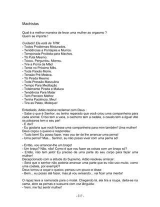 Machistas

Qual é a melhor maneira de levar uma mulher ao orgasmo ?
Quem se importa !

Cuidado! Ela está de TPM:
- Todos Problemas Misturados.
- Tendências a Pontapés e Murros.
- Temporada Proibida para Machos.
- Tô Puta Mesmo.
- Tocou, Perguntou, Morreu.
- Tire a Porra da Mão!
- Tente no Próximo Mês.
- Toda Paixão Morre.
- Tensão Pré Meleca.
- Tô Pirada Mesmo
- Toda Pressão Masculina
- Tempo Para Meditação
- Totalmente Pirada e Maluca
- Tendência Para Matar
- Tem Parceiro Melhor
- Tenha Paciência, Meu!
- Tira as Patas, Moleque!

Entediado, Adão resolve reclamar com Deus :
- Sabe o que é Senhor, eu tenho reparado que você criou uma companheira para
cada animal. O boi tem a vaca, o cachorro tem a cadela, o cavalo tem a égua! Até
os pássaros tem o seu par!
- E daí?
- Eu gostaria que você fizesse uma companheira para mim também! Uma mulher!
Deus coçou o queixo e respondeu:
- Tudo bem! Eu posso fazer, mas vou ter de lhe arrancar uma perna!
- Uma perna? Mas... Senhor, eu não posso viver com uma perna só!

- Então, vou arrancar-lhe um braço!
- Um braço? Não, não! Como é que vou fazer as coisas com um braço só?
- Então, não tem jeito! Eu preciso de uma parte do seu corpo para fazer uma
mulher!
Decepcionado com a atitude do Supremo, Adão resolveu arriscar:
- Será que o senhor não poderia arrancar uma parte que eu não uso muito, como
uma costela, por exemplo?
Deus tornou a coçar o queixo, pensou um pouco e disse:
- Bem... eu posso até fazer, mas já vou avisando... vai ficar uma merda!

O rapaz leva a namorada para o motel. Chegando lá, ela tira a roupa, deita-se na
cama, abre as pernas e sussurra com voz lânguida:
- Vem, me faz sentir mulher!

                                     - 217 -
 