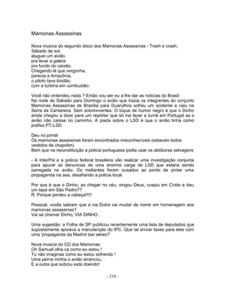 Mamonas Assassinas

Nova musica do segundo disco dos Mamonas Assassinas - Trash e crash.
Sábado de sol,
aluguei um avião,
pra levar a galera
pro fundo do caixão.
Chegando lá que vergonha,
parecia a Amazônia,
o piloto tava doidão,
com a turbina em combustão.

Você não entendeu nada ? Então vou ser eu a lhe dar as noticias do Brasil:
Na noite de Sábado para Domingo o avião que trazia os integrantes do conjunto
Mamonas Assassinas de Brasília para Guarulhos sofreu um acidente e caiu na
Serra da Cantareira. Sem sobreviventes. O toque de humor negro é que o Dinho
ainda chegou a dizer para um repórter que só iria fazer a turnê em Portugal se o
avião não caísse no caminho. A piada sobre o LSD é que o avião tinha como
prefixo PT-LSD

Deu no jornal:
Os mamonas assassinas foram encontrados irreconhecíveis (estavam todos
vestidos de chapolim)
Bem que na reconstituição a policia portuguesa podia usar os abóboras selvagens

- A InterPol e a policia federal brasileira vão realizar uma investigação conjunta
para apurar as denuncias de uma enorme carga de LSD que estaria sendo
carregada no avião. Os meliantes foram ousados ao ponto de pintar uma
propaganda na asa, desafiando a policia local.

Por que é que o Dinho, ao chegar no céu, xingou Deus, cuspiu em Cristo e deu
um tapa em São Pedro??
R: Porque perdeu a cabeça!!!!!

Pessoal, vocês sabiam que a via Dutra vai mudar de nome em homenagem aos
mamonas assassinas?
Vai se chamar Dinho, VIA DINHO .

Uma sugestão: a Folha de SP publicou recentemente uma lista de deputados que
supostamente apoiava a manutenção do IPC. Que tal enviar faxes para eles com
uma 'propaganda da Madrid taxi aéreo?

Nova musica do CD dos Mamonas:
Oh Samuel olha ca como eu estou !
Tu não imaginas como eu estou sofrendo !
Uma perna minha o avião arrancou,
E a outra que sobrou esta doendo!

                                     - 219 -
 