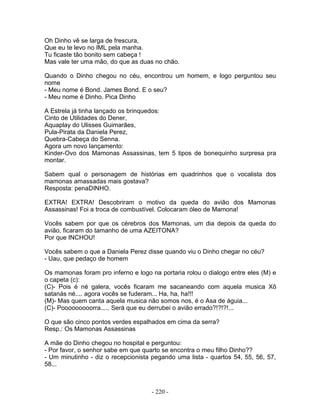 Oh Dinho vê se larga de frescura,
Que eu te levo no IML pela manha.
Tu ficaste tão bonito sem cabeça !
Mas vale ter uma mão, do que as duas no chão.

Quando o Dinho chegou no céu, encontrou um homem, e logo perguntou seu
nome
- Meu nome é Bond. James Bond. E o seu?
- Meu nome é Dinho. Pica Dinho

A Estrela já tinha lançado os brinquedos:
Cinto de Utilidades do Dener,
Aquaplay do Ulisses Guimarães,
Pula-Pirata da Daniela Perez,
Quebra-Cabeça do Senna.
Agora um novo lançamento:
Kinder-Ovo dos Mamonas Assassinas, tem 5 tipos de bonequinho surpresa pra
montar.

Sabem qual o personagem de histórias em quadrinhos que o vocalista dos
mamonas amassadas mais gostava?
Resposta: penaDINHO.

EXTRA! EXTRA! Descobriram o motivo da queda do avião dos Mamonas
Assassinas! Foi a troca de combustível. Colocaram óleo de Mamona!

Vocês sabem por que os cérebros dos Mamonas, um dia depois da queda do
avião, ficaram do tamanho de uma AZEITONA?
Por que INCHOU!

Vocês sabem o que a Daniela Perez disse quando viu o Dinho chegar no céu?
- Uau, que pedaço de homem

Os mamonas foram pro inferno e logo na portaria rolou o dialogo entre eles (M) e
o capeta (c):
(C)- Pois é né galera, vocês ficaram me sacaneando com aquela musica Xô
satanás né.... agora vocês se fuderam... Ha, ha, ha!!!
(M)- Mas quem canta aquela musica não somos nos, é o Asa de águia...
(C)- Pooooooooorra..... Será que eu derrubei o avião errado?!?!?!...

O que são cinco pontos verdes espalhados em cima da serra?
Resp.: Os Mamonas Assassinas

A mãe do Dinho chegou no hospital e perguntou:
- Por favor, o senhor sabe em que quarto se encontra o meu filho Dinho??
- Um minutinho - diz o recepcionista pegando uma lista - quartos 54, 55, 56, 57,
58...



                                     - 220 -
 