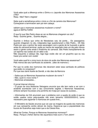 Você sabe qual a diferença entre o Dinho e o Japonês dos Mamonas Assassinas
(TM)?
Resp.: Não? Nem o legista!

Sabe qual a semelhança entre o inicio e o fim da carreira dos Mamonas?
Começaram e terminaram sem pé nem cabeça.

sabiam que o mamonas assassinas mudaram o nome?
agora é SEPULTURA!

O que foi que São Pedro disse ao ver os Mamonas chegarem ao céu?
Resp.: Quanta gente... Quanta alegria...

Quando o ônibus que vinha de Marataíses caiu da ponte.... Os passageiros
quando chegaram no céu, indignados logo questionaram a São Pedro... Oh São
Pedro por que o senhor fez essa sacanagem com a gente de ter buscado a gente
antes do carnaval terminar, podia ao menos ter esperado mais um dia pelo menos
assim a gente curtia ainda o finalzinho do carnaval. São Pedro tranqüilamente da
um tapinha nas costas de um dele e diz:
Não esquenta a cabeça não, logo logo vocês vão ver um grupinho que eu vou
trazer pra cantar com vocês!

Você sabe qual foi o único lucro do dono do avião dos Mamonas assassinas?
Pelo menos ele saiu lubrificado do acidente . (óleo de mamona )

Por que no avião dos mamonas não deveriam estar essa cambada de políticos
que estão no congresso?
Por que isso daria Azeite de Dendê, e não óleo de Mamona

- Sabia que os Mamonas Assassinas mudaram de nome ?
- Não, qual é o novo nome ?
- Mamonas amassadas...

O jornal Internet informa:
- O grupo de roca Abóboras Selvagens anuncia que não tem nada a ver com o
acidente acontecido com o seu concorrente vegetal, o Mamonas Assassinas,
embora sempre houvesse uma pontinha de inveja por causa do sucesso...

- Informantes da CIA anunciam que o problema com a queda do avião é que os
sutiãs usados como pára-quedas não eram tamanho XXXXXXXXX-G, como
necessário para agüentar 5 mamonas em queda livre...

- O Ministério da Saúde anuncia que vai usar as imagens da queda dos mamonas
em sua campanha contra câncer de mama. Espera-se que a popularidade dos
loucos de Guarulhos seja maior que a da Cássia Kiss.

Afinal de Contas, Porque os Mamonas Assassinas morreram?
Resp.: Porque o Airton Senna não aquentava mais ouvir o Tom Jobim!


                                    - 221 -
 