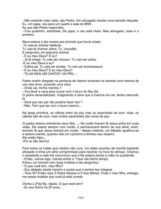 - Não entendo mais nada, são Pedro. Um advogado recebe uma mansão daquela.
Eu, um papa, vou para um quarto e sala do BNH...
Ao que são Pedro respondeu:
- Fica quietinho, santidade. De papa, o céu está cheio. Mas advogado, esse é o
primeiro.

Deus estava a dar nomes aos animais que havia criado.
-Tu vais-te chamar elefante.
Tu vais-te chamar zebra. Tu, crocodilo.
E perguntou um pequeno animal:
- E eu meu Deus? E eu?
- Já lá chego. Tu vais ser macaco. Tu vais ser cobra.
-E eu meu Deus e eu?
- Calma pá. Tu vais ser ameba. Tu vais ser brontossauro.
- E eu meu Deus? E eu meu Deus?
- TU éS MAS UM CHATO!! VAI PRó ...

Padre recém chegado na paróquia do interior encontra na estrada uma menina de
uns seis anos, puxando uma vaca.
- Onde vai, minha menina ?
- Vou levar a vaca para cruzar com o touro do Seu Zé.
O padre escandalizado, imaginando a cena que a menina iria ver, tentou demovê-
la:
- Será que seu pai não poderia fazer isto ?
- Não. Tem que ser com o touro mesmo...

Na igreja primitiva, os cálices eram de pau mas os sacerdotes de ouro. Hoje, os
cálices são de ouro, mas muitos sacerdotes são caras de pau.

O pastor estava orientando seus fiéis ...- Se vocês tiverem fé Jesus entra em suas
vidas, Ele estará sempre com vocês, e permanecerá dentro de sua alma; orem,
tenham fé que Jesus entrará em vocês. - Nesse instante, um bêbado ajoelhou-se
e estava orando, quando veio um cachorro e lambeu seu traseiro.
Ele então falou...
-Por aí não Senhor

Para todos os males que médico não cura. Um deles acordou de manhã bastante
atrasado e tinha um sério compromisso para resolver na hora do almoço. Chamou
o assistente e este Ihe comunicou que a fila estava dando a volta no quarteirão.
- Então, vamos logo, manda entrar o 1ºque não tenho tempo.
Entrou um homem com duas muletas e ele perguntou:
- O que você tem, meu filho?
- Sou aleijado desde menino e soube que o senhor faz milagres .
- Tens fé? Então reza 5 Padre Nossos e 5 Ave Marias. Pode ir meu filho, entrega-
me essas muletas que você já está curado.
..
Venha o 2ºda fila, rápido. O que você tem?
- Eu sou fanho ha 20 anos. . .


                                     - 230 -
 
