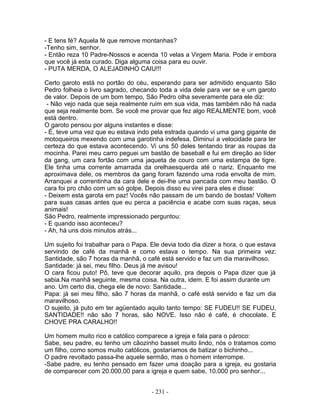 - E tens fé? Aquela fé que remove montanhas?
-Tenho sim, senhor.
- Então reza 10 Padre-Nossos e acenda 10 velas a Virgem Maria. Pode ir embora
que você já esta curado. Diga alguma coisa para eu ouvir.
- PUTA MERDA, O ALEJADINHO CAIU!!!

Certo garoto está no portão do céu, esperando para ser admitido enquanto São
Pedro folheia o livro sagrado, checando toda a vida dele para ver se e um garoto
de valor. Depois de um bom tempo, São Pedro olha severamente para ele diz:
 - Não vejo nada que seja realmente ruim em sua vida, mas também não há nada
que seja realmente bom. Se você me provar que fez algo REALMENTE bom, você
está dentro.
O garoto pensou por alguns instantes e disse:
- É, teve uma vez que eu estava indo pela estrada quando vi uma gang gigante de
motoqueiros mexendo com uma garotinha indefesa. Diminuí a velocidade para ter
certeza do que estava acontecendo. Vi uns 50 deles tentando tirar as roupas da
mocinha. Parei meu carro peguei um bastão de baseball e fui em direção ao líder
da gang, um cara fortão com uma jaqueta de couro com uma estampa de tigre.
Ele tinha uma corrente amarrada da orelhaesquerda até o nariz. Enquanto me
aproximava dele, os membros da gang foram fazendo uma roda envolta de mim.
Arranquei a correntinha da cara dele e dei-lhe uma pancada com meu bastão. O
cara foi pro chão com um só golpe. Depois disso eu virei para eles e disse:
- Deixem esta garota em paz! Vocês não passam de um bando de bostas! Voltem
para suas casas antes que eu perca a paciência e acabe com suas raças, seus
animais!
São Pedro, realmente impressionado perguntou:
- E quando isso aconteceu?
- Ah, há uns dois minutos atrás...

Um sujeito foi trabalhar para o Papa. Ele devia todo dia dizer a hora, o que estava
servindo de café da manhã e como estava o tempo. Na sua primeira vez:
Santidade, são 7 horas da manhã, o café está servido e faz um dia maravilhoso.
Santidade: já sei, meu filho. Deus já me avisou!
O cara ficou puto! Pô, teve que decorar aquilo, pra depois o Papa dizer que já
sabia.Na manhã seguinte, mesma coisa. Na outra, idem. E foi assim durante um
ano. Um certo dia, chega ele de novo: Santidade...
Papa: já sei meu filho, são 7 horas da manhã, o café está servido e faz um dia
maravilhoso.
O sujeito, já puto em ter agüentado aquilo tanto tempo: SE FUDEU!! SE FUDEU,
SANTIDADE!! não são 7 horas, são NOVE. Isso não é café, é chocolate. E
CHOVE PRA CARALHO!!

Um homem muito rico e católico comparece a igreja e fala para o pároco:
Sabe, seu padre, eu tenho um cãozinho basset muito lindo, nós o tratamos como
um filho, como somos muito católicos, gostaríamos de batizar o bichinho...
O padre revoltado passa-lhe aquele sermão, mas o homem interrompe.
-Sabe padre, eu tenho pensado em fazer uma doação para a igreja, eu gostaria
de comparecer com 20.000,00 para a igreja e quem sabe, 10.000 pro senhor...


                                      - 231 -
 