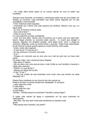 - Ou vocês vêem jantar agora ou eu mando colocar de novo os selins nas
bicicletas!

Estavam duas freirinhas, ao anoitecer, caminhando pelas ruas de uma cidade, em
direção ao convento. Logo percebem que estão sendo seguidas por um tipo
grandalhão e mal-encarado.
- Irmã ! Estamos sendo seguidas.
- Impressão sua. Vamos virar esta esquina pra certificar. Dobram uma rua, e o
figura atrás.
- Xi, irmã. O homem continua atrás.
- Que vamos fazer ?
- Anda um pouco mais.
E o cara seguindo as duas, já babando.
- Irmã, tive uma idéia. Vamos virar na próxima rua e correr uma pra cada lado.
Quem chegar primeiro no convento pede socorro. - E, assim que chegam a
esquina, disparam em direções opostas. Uma delas corre, corre, e chega ao
convento. Ofegante, conta as outras freiras o ocorrido. Todas ficam apavoradas,
já vão chamar a policia quando aparece a outra freirinha, toda suada.
- Irmãs, vocês não imaginam.
- O que houve ? O que houve ?
- Eu sai correndo e o homem veio atrás.
- E aí ?
- Chegou um momento que eu virei uma rua e dei de cara com um beco sem
saída.
Fui tentar voltar, mas o tarado já havia chegado.
- Meu Deus. E depois.
- Ele me olhou com uma cara de louco, rindo. Então eu sorri também e levantei o
habito até o pescoço.
- OHHH ! E o que ele fez ?
- Abaixou as calças até os pés.
- E daí ? E daí ?
- ... Daí que mulher de saia levantada corre muito mais que homem de calça
abaixada, né ?

Estava Deus entediado no seu trono lá não céu quando se
lembrou de fazer os santos prestar-lhe vassalagem. E começou:
- João, beija-me a mão.
E João beijou.
- José, beija-me o pé.
E José beijou.
-Simões... Simões porque te escondes? Carvalho, porque foges?

O padre esta saindo da igreja e surpreendo um de seus coroinhas se
masturbando.
- Meu filho, não faca isso! Você esta cometendo um pecado muito
grave!
- Mas porque isso é pecado, seu padre?



                                    - 233 -
 