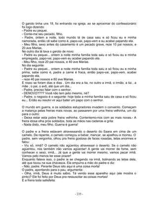 O garoto tinha uns 18, foi entrando na igreja. ao se aproximar do confessionário
foi logo dizendo:
- Padre eu pequei.
- Conte-me seu pecado, filho.
- Padre, ontem a noite, todo mundo lá de casa saiu e só ficou eu e minha
namorada, então cê sabe como é, papo-vai, papo-vem e eu acabei papando ela.
- Meu filho, sexo antes do casamento é um pecado grave, reze 10 pai nossos, e
20 ave Marias.
No outro dia lá tava o garoto de novo:
- Padre eu pequei... ontem a noite minha família toda saiu e só ficou eu e minha
empregada, papo-vai, papo-vem eu acabei papando ela.
- Meu filho, reze 20 pai nossos, e 40 ave Marias.
No dia seguinte:
- Padre eu pequei... ontem a noite minha família toda saiu e só ficou eu e minha
prima, sabe como é, padre a carne é fraca, então papo-vai, papo-vem, acabei
papando ela.
- reze 40 pai nossos e 60 ave Marias.
E nisso se foram dias e dias . Um dia era a tia, no outro a irmã, o irmão, a tia , a
mãe , o pai, o avô, até que um dia...
- Padre, preciso falar com o senhor.
- DENOVO???? Você não tem jeito mesmo, né?
- Padre, o negocio é o seguinte: hoje toda a minha família saiu de casa e só ficou
eu... Então eu resolvi vir aqui bater um papo com o senhor.

O mundo em guerra, e os soldados estupradores invadem o convento. Começam
a matança pelas freiras mais novas. ao passarem por uma freira velhinha, um diz
para o outro:
- Deixa estar esta pobre freira velhinha. Contentemo-nos com as mais novas.- A
freira idosa olha pros soldados, bota as mãos nas cadeiras e grita:
- Nada disto, meu filho. Guerra é guerra!

O padre e a freira estavam atravessando o deserto do Saara em cima de um
camelo. De repente, o camelo começou a babar, mancar, se ajoelhou e morreu. O
padre, sem vergonha, olhou pra freira gostosa de faces rosadas, tetas enormes e
falou:
- Viu só, irmã? O camelo não agüentou atravessar o deserto. Se o camelo não
agüentou, nós também não vamos agüentar! A gente vai morrer de fome, sem
conhecer o sexo, irmã... Já que a gente vai morrer mesmo, vamos pecar irmã.
Vamos pelo menos ter esse prazer!
Enquanto falava isso, o padre ia se chegando na irmã, bolinando as tetas dela,
até que tocou na sua chavasca. Ela empurra a mão do padre e diz:
- Não, padre. Perante Deus isto aqui é uma coisa morta!
O padre, apontando para o pau, argumenta:
- Olha, irmã, Deus é muito sábio. Tá vendo esse aparelho aqui (ele mostra o
pinto)? Ele foi feito por Deus pra ressuscitar as coisas mortas!
E a freira toda satisfeita:



                                      - 235 -
 