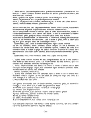 O Padre estava passeando pela floresta quando viu uma onça que corria em sua
direção. O Padre começou a correr e quando ela estava quase alcançando-o, ele
teve uma idéia brilhante.
Parou, ajoelhou-se, ergueu os braços para o céu e começou a rezar:
Senhor, faça com que essa onça tenha princípios cristãos!
Então, a onça parou abruptamente, também ergueu as mãos para o céu e disse:
Senhor, abençoai esse alimento que vamos comer...

Abraão muda-se para uma pequena cidade do interior. Nessa cidade, todos eram
extremamente religiosos. O padre católico mandava e desmandava.
Abraão aluga uma casinha ao lado da igreja e como adora churrasco, todas as
sextas-feiras ele coloca umas carnes para assar... e toda a sexta-feira é o mesmo
escândalo na igreja, porque Abraão não come peixe como todo mundo!
As beatas revoltadas fazem um movimento e, finalmente, conseguem convencer
Abraão a se converter ao catolicismo. Eles o levam a igreja, onde o padre joga
algumas gotas de água benta em sua cabeça e recita:
- Você nasceu judeu. Você foi criado como judeu. Agora você é católico!
No fim da cerimonia, todos aliviados. Afinal, chegou ao fim o tormento do
churrasco as sextas-feiras. Mas, na sexta-feira seguinte, o cheiro de carne e de
churrasco volta a invadir a igreja. As beatas invadem o quintal de Abraão para
lembrar-lhe de seus votos como católico. Ele disfarçadamente em frente a grelha,
diz:
- Você nasceu vaca. Você foi criada como vaca. Agora você é peixe!

O sujeito entra no trem noturno. No seu compartimento, só ele e uma jovem e
bela freira que esta lendo a Bíblia. Ele resolve sentar ao lado da freira, que - no
entanto - não demostra o mínimo interesse por ele.
O moço, impressionado pela beleza da freira e vendo o tempo passar sem
conseguir iniciar um papo sequer, não se contem e põe a mão no joelho da freira.
Imediatamente ela se vira para o rapaz:
- Salmos, capitulo 6, versículo 23.
O sujeito fica vermelho feito um camarão, retira a mão e não se mexe mais
durante o resto da viagem. De volta em casa, ele corre para pegar uma Bíblia e a
abre no capitulo 6, versículo 23, onde lê:
O Paraíso fica mais para cima.

Uma garota exuberante, com um decote enorme, entrou na igreja, se ajoelhou e
começou a rezar. Muito puto, o padre se aproximou e disse:
-Senhorita, cubra os seus seios ou vai ter que sair da igreja!
Ela não deu bola. O padre insistiu:
-Senhorita, por favor, cubra os seus seios ou terá que sair da igreja!
A garota se levantou, colocou as mãos na cintura e disse:
-Padre, eu tenho o direito divino!
E o padre, observando o decote:
-E o esquerdo também, mas se não cobrir vai ter que sair!

Num convento moravam 100 freiras e uma madre superiora. Um dia a madre
superiora reuniu todas as freiras no pátio e falou:


                                      - 239 -
 