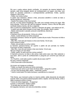 Diz que o padre estava dando confissão. Já cansado da mesma ladainha de
sempre, este tinha pregado dentro do confessionário um papel, uma lista, com
todos os pecados possíveis e correspondentes penitências. Então, quando
chegava o fiel e dizia:
- Padre, traí minha mulher.
O padre nem titubeava, olhava a lista, procurava adultério e vendo ao lado a
devida penitência, respondia:
- Quatro Pai-nossos e dez Ave-marias!
Um dia, no meio dessa lengalenga, deu nele uma vontade imensa de cagar. Não
tinha solução. Tinha que sair dali de qualquer maneira. Como a fila de fiéis para
confissão estava imensa, ele fez o seguinte:
abriu a porta do confessionário, chamou o faxineiro da igreja - que estava por ali...
- e pediu que este último ficasse no seu lugar. Era simples, disse o padre:
- Basta você escutar o pecado, procurar a penitência, dize-la ao
fiel e pronto!
O faxineiro ficou ali escutando. Vinha um e dizia:
- Padre, roubei dinheiro na minha empresa!
O faxineiro pensava: Vamos ver quanto o padre dá pra roubo. Procurava na lista e
respondia:
- Meu filho, reze seis pai-nossos e cinco ave-marias. Vá em paz.
Outro entrava e dizia:
- Padre, dei porrada na minha mulher.
O faxineiro pensava:Vamos ver quanto o padre dá pra porrada na mulher.
Procurava na lista e respondia:
- Meu filho, reze oito pai-nossos e dez ave-marias. Vá em paz.
Até que chegou um que disse:
- Padre, padre, fiz sexo oral com minha mulher!!!
O faxineiro procurou na lista e não achou nada sobre sexo oral. Não sabendo o
que fazer, abre a porta do confessionário e pergunta pro coroinha que está por
perto:
- Ei, Paulinho, você sabe quanto o padre dá pra sexo oral???
Ao que o menino responde:
- Uma Coca-cola e dois biscoitos!

Um jovem vai à igreja se confessar:
* Padre, eu toquei nos seios da minha namorada.
* Você tocou por cima ou por baixo da blusa dela? - pergunta o padre.
- Foi por cima da blusa dela, padre. - responde o jovem.
* Você é muito bobo! Por baixo da blusa, a penitência é a mesma!!


Três freiras, que moravam juntas no mesmo prédio, estão descendo de elevador
quando vêem uma gosma esbranquiçada sobre o tapete. Uma das freiras, enfia o
dedo na gosma e leva-o à boca:
* Como eu tinha imaginado... É esperma!
Curiosa, a outra freira, repete o gesto:
* E já está aqui há mais de 2 horas!
Em seguida a terceira, com ares de entendida, conclui:


                                       - 241 -
 