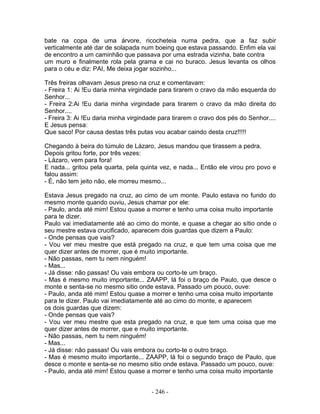 bate na copa de uma árvore, ricocheteia numa pedra, que a faz subir
verticalmente até dar de solapada num boeing que estava passando. Enfim ela vai
de encontro a um caminhão que passava por uma estrada vizinha, bate contra
um muro e finalmente rola pela grama e cai no buraco. Jesus levanta os olhos
para o céu e diz: PAI, Me deixa jogar sozinho...

Três freiras olhavam Jesus preso na cruz e comentavam:
- Freira 1: Ai !Eu daria minha virgindade para tirarem o cravo da mão esquerda do
Senhor...
- Freira 2:Ai !Eu daria minha virgindade para tirarem o cravo da mão direita do
Senhor....
- Freira 3: Ai !Eu daria minha virgindade para tirarem o cravo dos pés do Senhor....
E Jesus pensa:
Que saco! Por causa destas três putas vou acabar caindo desta cruz!!!!!

Chegando à beira do túmulo de Lázaro, Jesus mandou que tirassem a pedra.
Depois gritou forte, por três vezes:
- Lázaro, vem para fora!
E nada... gritou pela quarta, pela quinta vez, e nada... Então ele virou pro povo e
falou assim:
- É, não tem jeito não, ele morreu mesmo...

Estava Jesus pregado na cruz, ao cimo de um monte. Paulo estava no fundo do
mesmo monte quando ouviu, Jesus chamar por ele:
- Paulo, anda até mim! Estou quase a morrer e tenho uma coisa muito importante
para te dizer.
Paulo vai imediatamente até ao cimo do monte, e quase a chegar ao sítio onde o
seu mestre estava crucificado, aparecem dois guardas que dizem a Paulo:
- Onde pensas que vais?
- Vou ver meu mestre que está pregado na cruz, e que tem uma coisa que me
quer dizer antes de morrer, que é muito importante.
- Não passas, nem tu nem ninguém!
- Mas...
- Já disse: não passas! Ou vais embora ou corto-te um braço.
- Mas é mesmo muito importante... ZAAPP, lá foi o braço de Paulo, que desce o
monte e senta-se no mesmo sitio onde estava. Passado um pouco, ouve:
- Paulo, anda até mim! Estou quase a morrer e tenho uma coisa muito importante
para te dizer. Paulo vai imediatamente até ao cimo do monte, e aparecem
os dois guardas que dizem:
- Onde pensas que vais?
- Vou ver meu mestre que esta pregado na cruz, e que tem uma coisa que me
quer dizer antes de morrer, que e muito importante.
- Não passas, nem tu nem ninguém!
- Mas...
- Já disse: não passas! Ou vais embora ou corto-te o outro braço.
- Mas é mesmo muito importante... ZAAPP, lá foi o segundo braço de Paulo, que
desce o monte e senta-se no mesmo sitio onde estava. Passado um pouco, ouve:
- Paulo, anda até mim! Estou quase a morrer e tenho uma coisa muito importante


                                      - 246 -
 